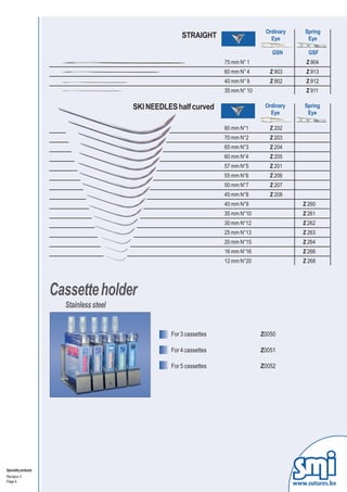 STRAIGHT
                                                                                     Ordinary      Spring
                                                                                       Eye          Eye

                                                                                       GSN           GSF
                                                                      75 mm N° 1                    Z 904
                                                                      60 mm N° 4       Z 903        Z 913
                                                                      40 mm N° 9       Z 902        Z 912
                                                                      35 mm N° 10                   Z 911

                                          SKI NEEDLES half curved                    Ordinary      Spring
                                                                                       Eye          Eye

                                                                      80 mm N°1        Z 202
                                                                      70 mm N°2        Z 203
                                                                      65 mm N°3        Z 204
                                                                      60 mm N°4        Z 205
                                                                      57 mm N°5        Z 201
                                                                      55 mm N°6        Z 206
                                                                      50 mm N°7        Z 207
                                                                      45 mm N°8        Z 208
                                                                      40 mm N°9                    Z 260
                                                                      35 mm N°10                   Z 261
                                                                      30 mm N°12                   Z 262
                                                                      25 mm N°13                   Z 263
                                                                      20 mm N°15                   Z 264
                                                                      16 mm N°16                   Z 266
                                                                      12 mm N°20                   Z 268




                      Cassette holder
                        Stainless steel


                                                    For 3 cassettes                 Z0050

                                                    For 4 cassettes                 Z0051

                                                    For 5 cassettes                 Z0052




Speciality products
Revision 3
Page 4
                                                                                                www.sutures.be
 
