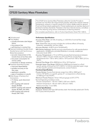 Flow
CFS20 Sanitary Mass Flowtubes
CFS20 Sanitary
g 3A Authorized
g Thick Walled
	 avirtually eliminates tube fatigue
failure.
	 alow pressure loss.
	 aself-draining in a vertical line.
g Patented Antiphase Double Driver,
Double Sensor with Synchronous
Mode Demodulation
	 aaccurate measurement of the
Coriolis force at low flow rates.
	 alow power consumption for
intrinsic safety.
	 ainsensitive to density variations.
g Flowtube Assembly Provides:
	 aimproved dependability
	 aexcellent accuracy at low
flow rates.
	 aapplication versatility.
	 aease of installation or retrofit.
g Wide Range of Sanitary End
Connections
	 aTri-Clamp, quick disconnect
ferrule.
	 aRJT coupling with external
thread, BS1864.
	 aISS/DF coupling with external
thread, BS 4825, ISO 2852.
	 aDIN coupling with external
thread, DIN 11851.
The CFS20 Series Sanitary Mass Flowtubes utilize the Coriolis Principle to
provide true mass flow rate measurements directly, without the need for external
temperature, pressure, or specific gravity (S.G.) inputs. Ideally suited for general
Food and Drug Industry applications. Process wetted parts are stainless steel and
finished to Sanitary Standards. Flowtube is free from internal crevices, and allows
for in-line cleaning using various combinations of cleaning solutions.
For complete specifications, refer to Product Specification Sheet PSS 1-2B4 A.
Performance Specifications
Accuracy (Flow Rate): ±0.15% of reading, or ±0.015% of nominal flow range,
whichever is greater.
Note: Stated flow rate accuracy includes the combines effects of linearity,
hysteresis, repeatability, and zero offset.
Accuracy (Density): ±0.0015 g/cm3 (0.024 lb/ft3).
Milk Density Statement: Density accuracy specifications for milk standardization
applications: ±0.0005 g/cc provided flowtube is correctly installed per
Instruction book 3393.
Accuracy (Temperature): ±1°C (±1.8°F) for process fluid temperatures between
-60 and +100°C (-76 and +212°F). Or ±3°C (±5.4°F) for process fluid
temperatures from -130 to -60°C (-202 to -76°F) and from 100 to 180°C (212 to
356°F).
Nominal Flow Range: 40 to 4000 lb/min (18 to 1815 kg/min)
Extended Upper Flow Range: 4500 lb/min (2040 kg/min) based on a fluid
specific gravity of 0.8 and at 212°F (100°C). To find the extended upper range
at other specific gravities and temperatures, contact Foxboro.
Functional Specifications
Process Density: Process fluid density ranges from 200 to 3000 kg/m3
(12.5 to 187 lb/ft3), or a specific gravity of 1 corresponds to a fluid density
of 1000 kg/m3 (62.4 lb/ft3).
Maximum Process Pressure: 10 bar (145 psi) gauge at 25°C (77°F)
Normal Operating Condition Limits:
Process Temperature: -130 and +180°C (-202 and +356°F).
	 Ambient Temperature: -40 and +85°C (-40 and +185F).
	 Relative Humidity: 5 and 100%
Physical Specifications
Enclosure: Welded AISI Type 304 stainless steel. Hermetically sealed with 70 kPa
(10.15 psia) internal pressure
3-15
 
