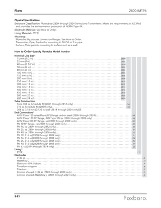 Flow 2800-IMT96
Physical Specifications
Enclosure Classification: Flowtubes (280H through 2824 Series) and Transmitters. Meets the requirements of IEC IP65
and provides the environmental protection of NEMA Type 4X.
Electrode Materials: See How to Order.
Lining Materials: PTFE3
Mounting:
Flowtube: By process connection flanges. See How to Order.
Transmitter: Pipe; Bracket for mounting to DN 50 or 2 in pipe.
Surface; Plate permits mounting to surface such as a wall.
How to Order—Specify Flowtube Model Number
Nominal Line Size4
15 mm (1/2 in) . . . . . . . . . . . . . . . . . . . . . . . . . . . . . . . . . . . . . . . . . . . . . . . . . . . . . . . . . . . . . . . . . . . . . . . . 280H
25 mm (1in) . . . . . . . . . . . . . . . . . . . . . . . . . . . . . . . . . . . . . . . . . . . . . . . . . . . . . . . . . . . . . . . . . . . . . . . . . . .  2801
40 mm (1 1/2 in) . . . . . . . . . . . . . . . . . . . . . . . . . . . . . . . . . . . . . . . . . . . . . . . . . . . . . . . . . . . . . . . . . . . . . . . 281H
50 mm (2 in) . . . . . . . . . . . . . . . . . . . . . . . . . . . . . . . . . . . . . . . . . . . . . . . . . . . . . . . . . . . . . . . . . . . . . . . . . .  2802
80 mm (3 in) . . . . . . . . . . . . . . . . . . . . . . . . . . . . . . . . . . . . . . . . . . . . . . . . . . . . . . . . . . . . . . . . . . . . . . . . . .  2803
100 mm (4 in) . . . . . . . . . . . . . . . . . . . . . . . . . . . . . . . . . . . . . . . . . . . . . . . . . . . . . . . . . . . . . . . . . . . . . . . . .  2804
150 mm (6 in) . . . . . . . . . . . . . . . . . . . . . . . . . . . . . . . . . . . . . . . . . . . . . . . . . . . . . . . . . . . . . . . . . . . . . . . . .  2806
200 mm (8 in) . . . . . . . . . . . . . . . . . . . . . . . . . . . . . . . . . . . . . . . . . . . . . . . . . . . . . . . . . . . . . . . . . . . . . . . . .  2808
250 mm (10 in) . . . . . . . . . . . . . . . . . . . . . . . . . . . . . . . . . . . . . . . . . . . . . . . . . . . . . . . . . . . . . . . . . . . . . . . .  2810
300 mm (12 in) . . . . . . . . . . . . . . . . . . . . . . . . . . . . . . . . . . . . . . . . . . . . . . . . . . . . . . . . . . . . . . . . . . . . . . . .  2812
350 mm (14 in) . . . . . . . . . . . . . . . . . . . . . . . . . . . . . . . . . . . . . . . . . . . . . . . . . . . . . . . . . . . . . . . . . . . . . . . .  2814
400 mm (16 in) . . . . . . . . . . . . . . . . . . . . . . . . . . . . . . . . . . . . . . . . . . . . . . . . . . . . . . . . . . . . . . . . . . . . . . . .  2816
450 mm (18 in) . . . . . . . . . . . . . . . . . . . . . . . . . . . . . . . . . . . . . . . . . . . . . . . . . . . . . . . . . . . . . . . . . . . . . . . .  2818
500 mm (20 in) . . . . . . . . . . . . . . . . . . . . . . . . . . . . . . . . . . . . . . . . . . . . . . . . . . . . . . . . . . . . . . . . . . . . . . . .  2820
600 mm (24 in)5 . . . . . . . . . . . . . . . . . . . . . . . . . . . . . . . . . . . . . . . . . . . . . . . . . . . . . . . . . . . . . . . . . . . . . . .  2824
Tube Construction
Type 304 ss, Schedule 10 (2801 through 2812 only) . . . . . . . . . . . . . . . . . . . . . . . . . . . . . . . . . . . . . . . . . . . . . SA
310 ss, Schedule 40 (280H only) . . . . . . . . . . . . . . . . . . . . . . . . . . . . . . . . . . . . . . . . . . . . . . . . . . . . . . . . . . . . . . . SB
304 ss, 3.18 mm (0.125 in) wall (2814 through 2824 only)SE
End Connections4
ANSI Class 150 raised face (RF) flange carbon steel (280H through 2824)  . . . . . . . . . . . . . . . . . . . . . . . . . . . . . . BA
ANSI Class 150 RF flange, AISI Type 316 ss (280H through 2808 only)  . . . . . . . . . . . . . . . . . . . . . . . . . . . . . . . . . BB
ANSI Class 300 RF flange, as (280H through 2808 only) . . . . . . . . . . . . . . . . . . . . . . . . . . . . . . . . . . . . . . . . . . . . . . BD
PN 10 RF flange, cs (280H through 2824 only)  . . . . . . . . . . . . . . . . . . . . . . . . . . . . . . . . . . . . . . . . . . . . . . . . . . . . . . ZD
PN 16, cs (280H through 2812 only)  . . . . . . . . . . . . . . . . . . . . . . . . . . . . . . . . . . . . . . . . . . . . . . . . . . . . . . . . . . . . . . . ZE
PN 25, cs (280H through 2808 only)  . . . . . . . . . . . . . . . . . . . . . . . . . . . . . . . . . . . . . . . . . . . . . . . . . . . . . . . . . . . . . . . ZF
PN 40, cs (280H through 2808 only)  . . . . . . . . . . . . . . . . . . . . . . . . . . . . . . . . . . . . . . . . . . . . . . . . . . . . . . . . . . . . . . . ZG
PN 10, 316 ss (280H through 2808 only) . . . . . . . . . . . . . . . . . . . . . . . . . . . . . . . . . . . . . . . . . . . . . . . . . . . . . . . . . . . . ZL
PN 16, 316 ss (280H through 2808 only) . . . . . . . . . . . . . . . . . . . . . . . . . . . . . . . . . . . . . . . . . . . . . . . . . . . . . . . . . . . . ZM
PN 25, 316 ss (280H through 2808 only). . . . . . . . . . . . . . . . . . . . . . . . . . . . . . . . . . . . . . . . . . . . . . . . . . . . . . . . . . . . ZN
PN 40, 316 ss (280H through 2808 only) . . . . . . . . . . . . . . . . . . . . . . . . . . . . . . . . . . . . . . . . . . . . . . . . . . . . . . . . . . . . ZP
PN 6, cs (2814 through 2824 only) . . . . . . . . . . . . . . . . . . . . . . . . . . . . . . . . . . . . . . . . . . . . . . . . . . . . . . . . . . . . . . . . . ZZ
Lining4
PTFE . . . . . . . . . . . . . . . . . . . . . . . . . . . . . . . . . . . . . . . . . . . . . . . . . . . . . . . . . . . . . . . . . . . . . . . . . . . . . . . . . . . . . . . . . . . . . . .  T
Electrodes
316L ss . . . . . . . . . . . . . . . . . . . . . . . . . . . . . . . . . . . . . . . . . . . . . . . . . . . . . . . . . . . . . . . . . . . . . . . . . . . . . . . . . . . . . . . . . . . . . . . . . .  S
Hastelloy C . . . . . . . . . . . . . . . . . . . . . . . . . . . . . . . . . . . . . . . . . . . . . . . . . . . . . . . . . . . . . . . . . . . . . . . . . . . . . . . . . . . . . . . . . . . . . . H
Platinum—10% iridium . . . . . . . . . . . . . . . . . . . . . . . . . . . . . . . . . . . . . . . . . . . . . . . . . . . . . . . . . . . . . . . . . . . . . . . . . . . . . . . . . . . . .  P
Tantalum-tungsten . . . . . . . . . . . . . . . . . . . . . . . . . . . . . . . . . . . . . . . . . . . . . . . . . . . . . . . . . . . . . . . . . . . . . . . . . . . . . . . . . . . . . . . . B
Titanium . . . . . . . . . . . . . . . . . . . . . . . . . . . . . . . . . . . . . . . . . . . . . . . . . . . . . . . . . . . . . . . . . . . . . . . . . . . . . . . . . . . . . . . . . . . . . . . . .  T
Conical shaped, 316L ss (2801 through 2824 only)  . . . . . . . . . . . . . . . . . . . . . . . . . . . . . . . . . . . . . . . . . . . . . . . . . . . . . . . . . . . C
Conical shaped, Hastelloy C (2801 through 2824 only).  . . . . . . . . . . . . . . . . . . . . . . . . . . . . . . . . . . . . . . . . . . . . . . . . . . . . . . .  K
3-21
 