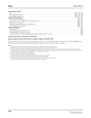 Flow 2800-IMT96
Pulse Output Signal8
Off . . . . . . . . . . . . . . . . . . . . . . . . . . . . . . . . . . . . . . . . . . . . . . . . . . . . . . . . . . . . . . . . . . . . . . . . . . . . . . . . . . . . . . . . . . . . .  0
Internally Powered, on  . . . . . . . . . . . . . . . . . . . . . . . . . . . . . . . . . . . . . . . . . . . . . . . . . . . . . . . . . . . . . . . . . . . . . . . . . . .  1
Externally Powered, on . . . . . . . . . . . . . . . . . . . . . . . . . . . . . . . . . . . . . . . . . . . . . . . . . . . . . . . . . . . . . . . . . . . . . . . . . . .  2
Electrical Classification9
CSA, Ordinary Locations . . . . . . . . . . . . . . . . . . . . . . . . . . . . . . . . . . . . . . . . . . . . . . . . . . . . . . . . . . . . . . . . . . . . . . . . . . . . . .K
CSA, Class I, Div 2; Class II, Div 2; Class III, Div 2 . . . . . . . . . . . . . . . . . . . . . . . . . . . . . . . . . . . . . . . . . . . . . . . . . . . . . . . . .  L
FM Ordinary Locations . . . . . . . . . . . . . . . . . . . . . . . . . . . . . . . . . . . . . . . . . . . . . . . . . . . . . . . . . . . . . . . . . . . . . . . . . . . . . . . M
FM, Nonincendive, Class I, II, and III, Div 2 . . . . . . . . . . . . . . . . . . . . . . . . . . . . . . . . . . . . . . . . . . . . . . . . . . . . . . . . . . . . . . N
No certification required  . . . . . . . . . . . . . . . . . . . . . . . . . . . . . . . . . . . . . . . . . . . . . . . . . . . . . . . . . . . . . . . . . . . . . . . . . . . . .  Z
Optional Selections
I/O Access Port . . . . . . . . . . . . . . . . . . . . . . . . . . . . . . . . . . . . . . . . . . . . . . . . . . . . . . . . . . . . . . . . . . . . . . . . . . . . . . . . . . . . . . . . . . . -A
Display/Keypad Protective Cover . . . . . . . . . . . . . . . . . . . . . . . . . . . . . . . . . . . . . . . . . . . . . . . . . . . . . . . . . . . . . . . . . . . . . . . . . . . -B
Terminal Block, 90 deg. Insertion . . . . . . . . . . . . . . . . . . . . . . . . . . . . . . . . . . . . . . . . . . . . . . . . . . . . . . . . . . . . . . . . . . . . . . . . . . . -C
Cable glands (non-conduit applications) (Not for Elec. Class. -L or -N) . . . . . . . . . . . . . . . . . . . . . . . . . . . . . . . . . . . . . . . . . . . -G
Specify signal cable (Transmitter to Flowtube)
Specify length in Feet (P/N R0101ZS) or length in Meters (P/N B4017TE)
This product and its components are protected by one or more of the following U.S. patents: 5,773,723; 5,895,864 and
others pending. Corresponding patents have been issued or are pending in other countries.
Notes
	 1	 750 and 900 mm (30 and 36 in) also available. Refer to PSS 1-6B5 E for complete specifications.
	 2	 At Reference Operating Conditions, System Performance of Combined Transmitter and Flowtube.
	 3	Foxboro offers several other materials for specific applications; pressure/temperature limits and corrosion resistance differ from those shown for
ptfe: Polyurethane—available on 50 through 900 mm (2 through 36 in sizes). For best resistance to abrasion and wear caused by solid particles in the
process. Neoprene—available on 350 through 900 mm (14 through 36 in) sizes.
	 4	 Consult Foxboro for availability of other options
	 5	 Sizes greater than 600 mm (24 in) consult Foxboro
	 6	 The LCD Indicator has ambient temperature limits of -20 to +70°C (-4 to +158°F).
	 7	 Internal versus external power can be changed in the field by switch selection.
	 8	 Pulse output can be configured as either a scaled Pulse Output or a frequency Pulse Output.
	 9	 Contact Foxboro for status of testing laboratory certifications or approvals.
3-23
 