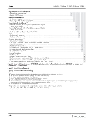 Flow 8000A, 9100A, 9200A, 9300A, IMT 25
Digital Communications Protocol
FOUNDATION Fieldbus H . . . . . . . . . . . . . . . . . . . . . . . . . . . . . . . . . . . . . . . . . . . . . . . . . . . . . . . . . . . . . . . . . . . . . . . . . . . . . . . . . F
Digital HART Protocol . . . . . . . . . . . . . . . . . . . . . . . . . . . . . . . . . . . . . . . . . . . . . . . . . . . . . . . . . . . . . . . . . . . . . . . . . . . . . . . . . . . . . . T
Integral Display/Keypad
No Display/Keypad. . . . . . . . . . . . . . . . . . . . . . . . . . . . . . . . . . . . . . . . . . . . . . . . . . . . . . . . . . . . . . . . . . . . . . . . . . . . . . . . . . . . . . . . . . . . . . A
Wide Angle LCD Display/Keypad(16). . . . . . . . . . . . . . . . . . . . . . . . . . . . . . . . . . . . . . . . . . . . . . . . . . . . . . . . . . . . . . . . . . . . . . . . . . . B
Transmission Output Signal(17)
Internally Powered, 4-20 mA and Superimposed Digital
(1200 Baud HART). . . . . . . . . . . . . . . . . . . . . . . . . . . . . . . . . . . . . . . . . . . . . . . . . . . . . . . . . . . . . . . . . . . . . . . . . . . . . . . . . . . . . . . . . . . . . . . . .  1
Externally Powered, 4-20 mA and Superimposed Digital
(1200 Baud HART). . . . . . . . . . . . . . . . . . . . . . . . . . . . . . . . . . . . . . . . . . . . . . . . . . . . . . . . . . . . . . . . . . . . . . . . . . . . . . . . . . . . . . . . . . . . . . . . .  2
Pulse Output Signal (Field Selectable)(17, 18)
Off. . . . . . . . . . . . . . . . . . . . . . . . . . . . . . . . . . . . . . . . . . . . . . . . . . . . . . . . . . . . . . . . . . . . . . . . . . . . . . . . . . . . . . . . . . . . . . . . . . . . . . . . . . . . . . . . . . . . . . . . . .  0
On, Internally powered. . . . . . . . . . . . . . . . . . . . . . . . . . . . . . . . . . . . . . . . . . . . . . . . . . . . . . . . . . . . . . . . . . . . . . . . . . . . . . . . . . . . . . . . . . . . . . . . . . .  1
On, Externally powered. . . . . . . . . . . . . . . . . . . . . . . . . . . . . . . . . . . . . . . . . . . . . . . . . . . . . . . . . . . . . . . . . . . . . . . . . . . . . . . . . . . . . . . . . . . . . . . . . .  2
Electrical Classification(19)
CSA, ordinary locations. . . . . . . . . . . . . . . . . . . . . . . . . . . . . . . . . . . . . . . . . . . . . . . . . . . . . . . . . . . . . . . . . . . . . . . . . . . . . . . . . . . . . . . . . . . . . . . . . . . . . . . . K
CSA, Class 1, Division 2, Class II, Division 2; Class III, Division 2. . . . . . . . . . . . . . . . . . . . . . . . . . . . . . . . . . . . . . . . . . . . . . . . . . . . . . . . . . .  L
FM, ordinary location. . . . . . . . . . . . . . . . . . . . . . . . . . . . . . . . . . . . . . . . . . . . . . . . . . . . . . . . . . . . . . . . . . . . . . . . . . . . . . . . . . . . . . . . . . . . . . . . . . . . . . . . . . M
FM, Class 1, Division 2. . . . . . . . . . . . . . . . . . . . . . . . . . . . . . . . . . . . . . . . . . . . . . . . . . . . . . . . . . . . . . . . . . . . . . . . . . . . . . . . . . . . . . . . . . . . . . . . . . . . . . . . . N
European Zone 2, Intrinsically Safe, ib Connection(20). . . . . . . . . . . . . . . . . . . . . . . . . . . . . . . . . . . . . . . . . . . . . . . . . . . . . . . . . . . . . . . . . . . . . . S
European, Zone 2, Nonincendive, Ex N. . . . . . . . . . . . . . . . . . . . . . . . . . . . . . . . . . . . . . . . . . . . . . . . . . . . . . . . . . . . . . . . . . . . . . . . . . . . . . . . . . . . . . U
No Certification required. . . . . . . . . . . . . . . . . . . . . . . . . . . . . . . . . . . . . . . . . . . . . . . . . . . . . . . . . . . . . . . . . . . . . . . . . . . . . . . . . . . . . . . . . . . . . . . . . . . . . . Z
Optional Selections
I/O Access Port . . . . . . . . . . . . . . . . . . . . . . . . . . . . . . . . . . . . . . . . . . . . . . . . . . . . . . . . . . . . . . . . . . . . . . . . . . . . . . . . . . . . . . . . . . . . . . . . . . . . . . . . . . . . . . . . . . . . . A
Display/Keypad Protective Cover . . . . . . . . . . . . . . . . . . . . . . . . . . . . . . . . . . . . . . . . . . . . . . . . . . . . . . . . . . . . . . . . . . . . . . . . . . . . . . . . . . . . . . . . . . . . . . . . . B
Dual compartment enclosure with top insertion terminal block . . . . . . . . . . . . . . . . . . . . . . . . . . . . . . . . . . . . . . . . . . . . . . . . . . . . . . . . . . . . . . . C
Dual compartment enclosure with lug type terminal block  . . . . . . . . . . . . . . . . . . . . . . . . . . . . . . . . . . . . . . . . . . . . . . . . . . . . . . . . . . . . . . . . . . . . D
Cable glands (non-conduit applications) (Not for Elec. Class -L or -N) . . . . . . . . . . . . . . . . . . . . . . . . . . . . . . . . . . . . . . . . . . . . . . . . . . . . . . . . G
Specify signal cable (part number R0101ZS) length, transmitter to flowtube (part number R0101ZS for feet, or part
number B4017TE for meters)
Specify other Optional Features
Specify information for instrument tag
Notes
	14	 Flowtube mounted transmitter may only be used with process temperatures not exceeding 120°C (250°F)
	15	 IMT25 can only be integrally mounted to 8000A and 9300A Series Flowtubes
	16	 The 24 V dc selection requires greater than 1.5 amperes
	17	 Internal versus external power can be changed in field by switch selection
	18	 Pulse output can be configured as scaled or frequency pulse
	19	 These transmitters have been designed to meet the specified electrical safety descriptions. For status of testing laboratory approvals or
		 certifications, contact Foxboro. Also see “Electrical Safety Specifications” section
	20	 Not available with the “-I” Flowtube Mounting selection
This product and its components are protected by one of the following U.S. patents:
4,773,275; 5,224,394; 5,773,723; 5,895,864 and others pending.
3-33
 