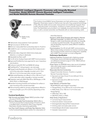 Flow
3
Model MAG2IC Intelligent Magnetic Flowmeter with Integrally Mounted
Transmitter, Model MAG2RT Remote Mounted Intelligent Transmitter,
and Model MAG2RS Remote Mounted Flowtube
MAG2IC, MAG2RT, MAG2RS
The Foxboro brand M4G2 Series Flowmeters are high performance, intelligent
Magnetic Flowmeters based on field proven two-wire, loop powered technology.
They offer the stable and accurate measurement of a traditional magnetic flow-
meter with low power consumption, resulting in a lower overall cost of owner-
ship. The flowmeters are provided in an integrally mounted transmitter configura-
tion, or with a remote transmitter and flowtube with an interconnecting cable.
Model MAG2IC
Wafer body
shown
g Field proven, loop powered, 2-wire operation
g High accuracy to ±0.5% of rate
g Minimum measurable fluid conductivity down to 10 µS/cm
g Suitable for use in numerous process fluid measurement
industries
g Electrode status diagnostic (determines empty pipe
detection, or scaling on electrode)
g Adjustable low flow cutoff
g 4 to 20 mA dc Analog Output with HART Communications
g Approved/Certified by many agencies for use in hazardous
area locations
g Enclosure meets IEC IP67 and NEMA 4X ratings
g FlowEXpertPro™ sizing program; see next page
g Flanged body flowtubes are offered in 2.5 to 200 mm (0.1
to 8 in) line sizes when integrally mounted, and in 10 to
200 mm (1 to 4 in) line sizes when remote mounted
g Wafer body flowtubes are offered in 25 to 100 mm (1 to 4
in) line sizes when either integrally or remote mounted
g Flowtubes used with ANSI Class l50 or 300 flanges, or DN
PN10, PN16, or PN25 flanges
g Standard mounting brackets and hardware for surface or
pipe mounting of the remote transmitter
g Interconnecting cable for remote configurations offered in
numerous lengths up to 70 m (233 ft), depending on line
size
Functional Specifications
High Accuracy and Stable Output: MAG2 provides a high
accuracy of ±0.5% of rate
Minimum Measurable Fluid Conductivity: MAG2 offers a
minimum process fluid conductuctivity of 10 µS/cm, which
is excellent when compared to other 2-wire magnetic
flowmeters, thereby maximizing applicability.
Low Flow Cutoff, Dropout, and Empty Pipe Detection: Refer
to the Functional Specifications section for a description of
these flow features.
Flanged or Wafer Body Flowtube with Integral or Remote
Mounted Transmitter: The MAG2 Series are offered as
flanged or wafer body flowtubes with either an integrally
or remote mounted transmitter. This provides the user
with the flexibility required to satisfy different installation
configurations.	
Communications: 4 to 20 mA with HART communications.
Allows direct analog connection to common receivers while
also providing remote control and configuration capability
with a HART Communicator or a host configurator.
Performance Specifications
Lightning Protection: Equipped with a lightning arrester
in the power source and external output terminals; it
can withstand a transient surge of 12 kV, 1000 A without
permanent damage.
Power Failure: An EEPROM retains data record of totalized
value when pulse output is used (retention period
approximately 10 years).
Measurable Electrical Conductivity:
	 Integral Transmitter Versions: 10 µS/cm, or greater
	 Remote Transmitter Versions
	 •	Nominal Line Sizes 10 and 15 mm (3/8 and 1/2 in), 		
50 µS, or greater
	 •	Nominal Line Sizes 25 to 200 mm (1 to 8 in), 		
10 µS, or greater
Large Selection of Flowtube Sizes:
	 Model MAG2IC (with Integral Transmitter)
	 •	 Flanged Body: 2.5 to 200 mm (0.1 to 8 in) line sizes
	 •	 Wafer Body: 25 to 100 mm (1 to 4 in) line sizes
	 Flange Ratings
	 •	 ANSI Class 150 or 300
	 •	 DIN PN10, PN16, or PN25
Wide Variety of Applications:
	 •	Corrosive liquid measurement
	 •	 Chemical solution measurement
	 •	 Drainage/waste disposal fluid measurement
	 •	 Drinking water and waste water service
	 •	 lndustrialaagricultural water measurement
	 •	 Seawater measurement
3-34
 