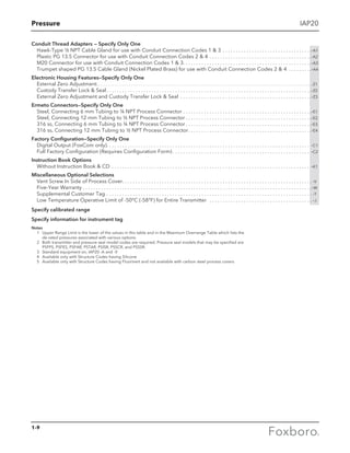 Pressure
1-9
IAP20
Conduit Thread Adapters — Specify Only One
Hawk-Type ½ NPT Cable Gland for use with Conduit Connection Codes 1  3 . . . . . . . . . . . . . . . . . . . . . . . . . . . . . . . . . . -A1
Plastic PG 13.5 Connector for use with Conduit Connection Codes 2  4 . . . . . . . . . . . . . . . . . . . . . . . . . . . . . . . . . . . . . . . -A2
M20 Connector for use with Conduit Connection Codes 1  3 . . . . . . . . . . . . . . . . . . . . . . . . . . . . . . . . . . . . . . . . . . . . . . . . -A3
Trumpet shaped PG 13.5 Cable Gland (Nickel Plated Brass) for use with Conduit Connection Codes 2  4 . . . . . . . . . -A4
Electronic Housing Features—Specify Only One
External Zero Adjustment. . . . . . . . . . . . . . . . . . . . . . . . . . . . . . . . . . . . . . . . . . . . . . . . . . . . . . . . . . . . . . . . . . . . . . . . . . . . . . . . . . . . . . . . . . . . . . . . . . . . . . . .  -Z1
Custody Transfer Lock  Seal . . . . . . . . . . . . . . . . . . . . . . . . . . . . . . . . . . . . . . . . . . . . . . . . . . . . . . . . . . . . . . . . . . . . . . . . . . . . . -Z2
External Zero Adjustment and Custody Transfer Lock  Seal . . . . . . . . . . . . . . . . . . . . . . . . . . . . . . . . . . . . . . . . . . . . . . . . . . -Z3
Ermeto Connectors—Specify Only One
Steel, Connecting 6 mm Tubing to ¼ NPT Process Connector . . . . . . . . . . . . . . . . . . . . . . . . . . . . . . . . . . . . . . . . . . . . . . . . . -E1
Steel, Connecting 12 mm Tubing to ½ NPT Process Connector  . . . . . . . . . . . . . . . . . . . . . . . . . . . . . . . . . . . . . . . . . . . . . . . -E2
316 ss, Connecting 6 mm Tubing to ¼ NPT Process Connector  . . . . . . . . . . . . . . . . . . . . . . . . . . . . . . . . . . . . . . . . . . . . . . . -E3
316 ss, Connecting 12 mm Tubing to ½ NPT Process Connector . . . . . . . . . . . . . . . . . . . . . . . . . . . . . . . . . . . . . . . . . . . . . . -E4
Factory Configuration—Specify Only One
Digital Output (FoxCom only) . . . . . . . . . . . . . . . . . . . . . . . . . . . . . . . . . . . . . . . . . . . . . . . . . . . . . . . . . . . . . . . . . . . . . . . . . . . . . -C1
Full Factory Configuration (Requires Configuration Form)  . . . . . . . . . . . . . . . . . . . . . . . . . . . . . . . . . . . . . . . . . . . . . . . . . . . . -C2
Instruction Book Options
Without Instruction Book  CD . . . . . . . . . . . . . . . . . . . . . . . . . . . . . . . . . . . . . . . . . . . . . . . . . . . . . . . . . . . . . . . . . . . . . . . . . . . . -K1
Miscellaneous Optional Selections
Vent Screw In Side of Process Cover . . . . . . . . . . . . . . . . . . . . . . . . . . . . . . . . . . . . . . . . . . . . . . . . . . . . . . . . . . . . . . . . . . . . . . .  -V
Five-Year Warranty  . . . . . . . . . . . . . . . . . . . . . . . . . . . . . . . . . . . . . . . . . . . . . . . . . . . . . . . . . . . . . . . . . . . . . . . . . . . . . . . . . . . . . . -W
Supplemental Customer Tag . . . . . . . . . . . . . . . . . . . . . . . . . . . . . . . . . . . . . . . . . . . . . . . . . . . . . . . . . . . . . . . . . . . . . . . . . . . . . .  -T
Low Temperature Operative Limit of -50°C (-58°F) for Entire Transmitter  . . . . . . . . . . . . . . . . . . . . . . . . . . . . . . . . . . . . . . . . -J
Specify calibrated range
Specify information for instrument tag
Notes
	 1	Upper Range Limit is the lower of the values in this table and in the Maximum Overrange Table which lists the 				
de-rated pressures associated with various options.
	 2	Both transmitter and pressure seal model codes are required. Pressure seal models that may be specified are 				
PSFPS, PSFES, PSFAR, PSTAR, PSISR, PSSCR, and PSSSR.
	 3	 Standard equipment on, IAP20 -A and -V
	 4	 Available only with Structure Codes having Silicone
	 5	 Available only with Structure Codes having Fluorinert and not available with carbon steel process covers
 