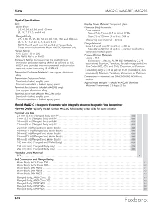 Flow
Physical Specifications
Size:		
Wafer Body		
	 25, 40, 50, 65, 80, and 100 mm		
	 (1, 11
⁄2, 2, 21
⁄2, 3, and 4 in)
	 Flanged Body		
	 2.5, 5,10, 15, 25, 40, 50, 65, 80, 103, 150, and 200 mm	
	(3
⁄8, ½, 1, 11
⁄2, 2, 21
⁄2, 3, 4, 6, and 8 in)
		NOTE: The 2.5 and 5 mm (0.1 and 0.2 in) Flanged Body
Tubes are available with the Model MAG2IC flowmeter only.
Flange Rating:		
ANSI Class 150 or 300		
DIN PN10, PN16, or PN25
Enclosure Rating: Enclosure has the dusttight and
immersion protecton rating of IP67 as defined by lEC
60529, and provides the environmental and corrosion
resistant protection rating of NEMA 4X.
Transmitter Enclosure Material: Low copper, aluminum
alloy
Transmitter Enclosure Finish: 		
Standard — baked acrylic paint		
Corrosion resistant — baked epoxy paint
Terminal Box Material (Model MAG2RS only):		
Low copper, aluminum alloy
Terminal Box Finish (Model MAG2RS only):		
Standard — baked acrylic paint		
Corrosion resistant — baked epoxy paint
Display Cover Material: Tempered glass
Flowtube Body Materials:		
Case material		
	 Sizes 2.5 to 15 mm (0.1 to ½ in): CF8M		
	 Sizes 25 to 200 mm (1 to 8 in): 304 ss
	 Measuring pipe material — 304 ss
Flange Material:		
Sizes 2.5 to 65 mm (0.1 to 21
⁄2 in) — 304 ss	
	 Sizes 80 to 200 mm (3 to 8 in) — carbon steel with a
corrosion resistant paint
Process Wetted Materials:		
Lining — PFA	
	 Electrodes — 316L ss, ASTM B574 (Hastelloy C-276
equivalent), Titanium, Tantalum, Nickel (except with Line
Size Codes 002, 005, and 010), Zirconium, or Platinum
	 Grounding rings — 316 ss, ASTM B575 (Hastelloy C-276
equivalent), Titanium, Tantalum, Zirconium, or Platinum
Dimensions — Nominal: see DIMENSIONS-NOMINAL
section
Approximate Weight — Model MAG2RT (Remote
Mounted Transmitter): 2.8 kg (6.2 lb)
MAG2IC, MAG2RT, MAG2RS
Model MAG2IC — Magnetic Flowmeter with Integrally Mounted Magnetic Flow Transmitter
How to Order—Specify model number MAG2IC followed by order code for each selection
Nominal Line Size
2.5 mm (0.1 in) (Flanged Body onIy)(a) . . . . . . . . . . . . . . . . . . . . . . . . . . . . . . . . . . . . . . . . . . . . . . . . . . . . . . . . . . .  -002
5 mm (0.2 in) (Flanged Body only)(a)  . . . . . . . . . . . . . . . . . . . . . . . . . . . . . . . . . . . . . . . . . . . . . . . . . . . . . . . . . . . .  -005
10 mm (3/8 in) (Flanged Body only)(a) . . . . . . . . . . . . . . . . . . . . . . . . . . . . . . . . . . . . . . . . . . . . . . . . . . . . . . . . . . . .  -010
15 mm (½ in) (Flanged Body onIy)(a)  . . . . . . . . . . . . . . . . . . . . . . . . . . . . . . . . . . . . . . . . . . . . . . . . . . . . . . . . . . . .  -015
25 mm (1 in) (Flanged and Wafer Body)  . . . . . . . . . . . . . . . . . . . . . . . . . . . . . . . . . . . . . . . . . . . . . . . . . . . . . . . .  -025
40 mm (1½ in) (Flanged and Wafer Body)  . . . . . . . . . . . . . . . . . . . . . . . . . . . . . . . . . . . . . . . . . . . . . . . . . . . . . .  -040
50 mm (2 in) (Flanged and Wafer Body)  . . . . . . . . . . . . . . . . . . . . . . . . . . . . . . . . . . . . . . . . . . . . . . . . . . . . . . . .  -050
65 mm (2½ in) (Flanged and Wafer Body)  . . . . . . . . . . . . . . . . . . . . . . . . . . . . . . . . . . . . . . . . . . . . . . . . . . . . . .  -065
80 mm (3 in) (Flanged and Wafer Body)  . . . . . . . . . . . . . . . . . . . . . . . . . . . . . . . . . . . . . . . . . . . . . . . . . . . . . . . .  -080
100 mm (4 in) (Flanged and Wafer Body)  . . . . . . . . . . . . . . . . . . . . . . . . . . . . . . . . . . . . . . . . . . . . . . . . . . . . . . .  -100
150 mm (6 in) (Flanged Body only)  . . . . . . . . . . . . . . . . . . . . . . . . . . . . . . . . . . . . . . . . . . . . . . . . . . . . . . . . . . . .  -150
200 mm (8 in) (Flanged Body only)  . . . . . . . . . . . . . . . . . . . . . . . . . . . . . . . . . . . . . . . . . . . . . . . . . . . . . . . . . . . .  -200
Flowtube Lining Material
PFA . . . . . . . . . . . . . . . . . . . . . . . . . . . . . . . . . . . . . . . . . . . . . . . . . . . . . . . . . . . . . . . . . . . . . . . . . . . . . . . . . . . . . . . . . . . . . . . . P
End Connection and Flange Rating
Wafer Body, ANSI Class 150 . . . . . . . . . . . . . . . . . . . . . . . . . . . . . . . . . . . . . . . . . . . . . . . . . . . . . . . . . . . . . . . . . . . . . . . . . . . . . . . 21
Wafer Body, ANSI Class 300 . . . . . . . . . . . . . . . . . . . . . . . . . . . . . . . . . . . . . . . . . . . . . . . . . . . . . . . . . . . . . . . . . . . . . . . . . . . . . . . 22
Wafer Body, DIN PN10 . . . . . . . . . . . . . . . . . . . . . . . . . . . . . . . . . . . . . . . . . . . . . . . . . . . . . . . . . . . . . . . . . . . . . . . . . . . . . . . . . . . . 41
Wafer Body, DIN PN16 . . . . . . . . . . . . . . . . . . . . . . . . . . . . . . . . . . . . . . . . . . . . . . . . . . . . . . . . . . . . . . . . . . . . . . . . . . . . . . . . . . . . 42
Wafer Body, DIN PN25 . . . . . . . . . . . . . . . . . . . . . . . . . . . . . . . . . . . . . . . . . . . . . . . . . . . . . . . . . . . . . . . . . . . . . . . . . . . . . . . . . . . . 43
Flanged Body, ANSI Class 150 . . . . . . . . . . . . . . . . . . . . . . . . . . . . . . . . . . . . . . . . . . . . . . . . . . . . . . . . . . . . . . . . . . . . . . . . . . . . . A1
Flanged Body, ANSI Class 300 . . . . . . . . . . . . . . . . . . . . . . . . . . . . . . . . . . . . . . . . . . . . . . . . . . . . . . . . . . . . . . . . . . . . . . . . . . . . . A2
Flanged Body. DIN PN10 . . . . . . . . . . . . . . . . . . . . . . . . . . . . . . . . . . . . . . . . . . . . . . . . . . . . . . . . . . . . . . . . . . . . . . . . . . . . . . . . . . D1
Flanged Body, DIN PN16 . . . . . . . . . . . . . . . . . . . . . . . . . . . . . . . . . . . . . . . . . . . . . . . . . . . . . . . . . . . . . . . . . . . . . . . . . . . . . . . . . . D2
Flanged Body, DIN PN25 . . . . . . . . . . . . . . . . . . . . . . . . . . . . . . . . . . . . . . . . . . . . . . . . . . . . . . . . . . . . . . . . . . . . . . . . . . . . . . . . . . D3
3-35
 