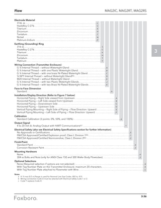 Flow
3
MAG2IC, MAG2RT, MAG2RS
Electrode Material
316L ss . . . . . . . . . . . . . . . . . . . . . . . . . . . . . . . . . . . . . . . . . . . . . . . . . . . . . . . . . . . L
Hastelloy C-276 . . . . . . . . . . . . . . . . . . . . . . . . . . . . . . . . . . . . . . . . . . . . . . . . . . . C
Titanium . . . . . . . . . . . . . . . . . . . . . . . . . . . . . . . . . . . . . . . . . . . . . . . . . . . . . . . . . . K
Zirconium  . . . . . . . . . . . . . . . . . . . . . . . . . . . . . . . . . . . . . . . . . . . . . . . . . . . . . . . . H
Tantalum . . . . . . . . . . . . . . . . . . . . . . . . . . . . . . . . . . . . . . . . . . . . . . . . . . . . . . . . . T
Nickel . . . . . . . . . . . . . . . . . . . . . . . . . . . . . . . . . . . . . . . . . . . . . . . . . . . . . . . . . . . . N
Platinum-Iridium . . . . . . . . . . . . . . . . . . . . . . . . . . . . . . . . . . . . . . . . . . . . . . . . . . . P
Earthing (Grounding) Ring
316 ss . . . . . . . . . . . . . . . . . . . . . . . . . . . . . . . . . . . . . . . . . . . . . . . . . . . . . . . . . . . . . . . . S
Hastelloy C-276 . . . . . . . . . . . . . . . . . . . . . . . . . . . . . . . . . . . . . . . . . . . . . . . . . . . . . . . C
Titanium . . . . . . . . . . . . . . . . . . . . . . . . . . . . . . . . . . . . . . . . . . . . . . . . . . . . . . . . . . . . . . K
Zirconium  . . . . . . . . . . . . . . . . . . . . . . . . . . . . . . . . . . . . . . . . . . . . . . . . . . . . . . . . . . . . H
Tantalum . . . . . . . . . . . . . . . . . . . . . . . . . . . . . . . . . . . . . . . . . . . . . . . . . . . . . . . . . . . . . T
Platinum . . . . . . . . . . . . . . . . . . . . . . . . . . . . . . . . . . . . . . . . . . . . . . . . . . . . . . . . . . . . . . P
Wiring Connection (Transmitter Enclosure)
G ½ Internal Thread — without Watertight Gland . . . . . . . . . . . . . . . . . . . . . . . . . . . . . . A
G ½ Internal Thread — with one Plastic Watertight Gland . . . . . . . . . . . . . . . . . . . . . . . B
G ½ Internal Thread — with one brass Ni-Plated Watertight Gland . . . . . . . . . . . . . . . C
½ NPT Internal Thread — without Watertight Gland(b) . . . . . . . . . . . . . . . . . . . . . . . . . . D
M20 Internal Thread — without Watertight Gland . . . . . . . . . . . . . . . . . . . . . . . . . . . . . . E
G ½ Internal Thread — with two Plastic Watertight Glands  . . . . . . . . . . . . . . . . . . . . . . J
G ½ Internal Thread — with two Brass Ni-Plated Watertight Glands  . . . . . . . . . . . . . . K
Face to Face Dimension
Standard . . . . . . . . . . . . . . . . . . . . . . . . . . . . . . . . . . . . . . . . . . . . . . . . . . . . . . . . . . . . . . . . . . . . . A
lnstallation/Display Direction (Refer to Figure 7 below)
Horizontal Piping — Right Side viewed from Upstream . . . . . . . . . . . . . . . . . . . . . . . . . . . . . . . . . . A
Horizontal Piping — Left Side viewed from Upstream . . . . . . . . . . . . . . . . . . . . . . . . . . . . . . . . . . . B
Horizontal Piping — Downstream Side . . . . . . . . . . . . . . . . . . . . . . . . . . . . . . . . . . . . . . . . . . . . . . . . C
Horizontal Piping — Upstream Side . . . . . . . . . . . . . . . . . . . . . . . . . . . . . . . . . . . . . . . . . . . . . . . . . . . D
Vertical Piping Mounting — Right Side of Piping — Flow Direction: Upward . . . . . . . . . . . . . . . . E
Vertical Piping Mounting — Left Side of Piping — Flow Direction: Upward . . . . . . . . . . . . . . . . . F
Calibration
Standard Calibration (3 points: 0%, 50%, and 100%) . . . . . . . . . . . . . . . . . . . . . . . . . . . . . . . . . . . . . . . A
Output Signal
4 to 20 mA dc Analog Output with HART Communications(c) . . . . . . . . . . . . . . . . . . . . . . . . . . . . . . . . . . .  T
Electrical Safety (also see Electrical Safety Specifications section for further Information)
No Approvals or Certifications . . . . . . . . . . . . . . . . . . . . . . . . . . . . . . . . . . . . . . . . . . . . . . . . . . . . . . . . . . . . . . . . . . X
FM/CSA Approved/Certified Explosion proof, Class I, Division 1(b). . . . . . . . . . . . . . . . . . . . . . . . . . . . . . . . . . . 1
FM/CSA Approved/Certified Nonincendive, Class I, Division 2(b) . . . . . . . . . . . . . . . . . . . . . . . . . . . . . . . . . . . . 2
Finish/Paint
Standard Paint . . . . . . . . . . . . . . . . . . . . . . . . . . . . . . . . . . . . . . . . . . . . . . . . . . . . . . . . . . . . . . . . . . . . . . . . . . . . . . . . . . . . X
Corrosion Resistant Paint. . . . . . . . . . . . . . . . . . . . . . . . . . . . . . . . . . . . . . . . . . . . . . . . . . . . . . . . . . . . . . . . . . . . . . . . . . . 2
Mounting Hardware
None. . . . . . . . . . . . . . . . . . . . . . . . . . . . . . . . . . . . . . . . . . . . . . . . . . . . . . . . . . . . . . . . . . . . . . . . . . . . . . . . . . . . . . . . . . . . . . . . . X
304 ss Bolts and Nuts (only for ANSI Class 150 and 300 Wafer Body Flowtubes). . . . . . . . . . . . . . . . . . . . . . . . . . . . . . . 2
Optional Selections
None (Required selection if options are not selected). . . . . . . . . . . . . . . . . . . . . . . . . . . . . . . . . . . . . . . . . . . . . . . . . . . . . . . . . . -X
With Tag Number Plate on the Transmitter Enclosure; maximum 20 characters. . . . . . . . . . . . . . . . . . . . . . . . . . . . . . . . . . . . -K
With Tag Number Plate attached to Flowmeter with Wire. . . . . . . . . . . . . . . . . . . . . . . . . . . . . . . . . . . . . . . . . . . . . . . . . . . . . . . -L
Notes
	 a	 A 15 mm (0.5 in) flange is used for Nominal Line Size Codes -002 to -015.
	 b	 Wiring Connection Code D must be selected with Electrical Safety Code 1 or 2.
	 c	 Code T replaces Code H.
3-36
 