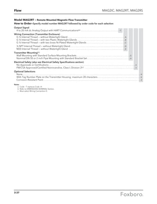 Flow
Model MAG2RT — Remote Mounted Magnetic Flow Transmitter
How to Order—Specify model number MAG2RT followed by order code for each selection
Output Signal
4 to 20 mA dc Analog Output with HART Communications(a) . . . . . . . . . . . . . . . . . . . . . . . . . . . . . . . . . -T
Wiring Connection (Transmitter Enclosure)
G ½ Internal Thread — without Watertight Gland . . . . . . . . . . . . . . . . . . . . . . . . . . . . . . . . . . . . . . . . . . . . . . . . A
G ½ Internal Thread — with two Plastic Watertight Glands  . . . . . . . . . . . . . . . . . . . . . . . . . . . . . . . . . . . . . . . . B
G ½ Internal Thread — with two brass Ni-Plated Watertight Glands  . . . . . . . . . . . . . . . . . . . . . . . . . . . . . . . . C
½ NPT Internal Thread — without Watertight Gland . . . . . . . . . . . . . . . . . . . . . . . . . . . . . . . . . . . . . . . . . . . . . . D
M20 Internal Thread — without Watertight Gland . . . . . . . . . . . . . . . . . . . . . . . . . . . . . . . . . . . . . . . . . . . . . . . . E
Transmitter Mounting(b)
Wall Mounting with Standard Surface Mounting Brackets. . . . . . . . . . . . . . . . . . . . . . . . . . . . . . . . . . . . . . . . . . . . . . G
Nominal DN 50 or 2 inch Pipe Mounting with Standard Bracket Set. . . . . . . . . . . . . . . . . . . . . . . . . . . . . . . . . . . . . H
Electrical Safety (also see Electrical Safety Specifications section)
No Approvals or Certifications . . . . . . . . . . . . . . . . . . . . . . . . . . . . . . . . . . . . . . . . . . . . . . . . . . . . . . . . . . . . . . . . . . . . . . . . . . X
FM/CSA Approved/Certified Nonincendive, Class I, Division 2(c) . . . . . . . . . . . . . . . . . . . . . . . . . . . . . . . . . . . . . . . . . . . . 2
Optional Selections
None. . . . . . . . . . . . . . . . . . . . . . . . . . . . . . . . . . . . . . . . . . . . . . . . . . . . . . . . . . . . . . . . . . . . . . . . . . . . . . . . . . . . . . . . . . . . . . . . . . . . . -X
With Tag Number Plate on the Transmitter Housing; maximum 20 characters. . . . . . . . . . . . . . . . . . . . . . . . . . . . . . . . . . . . . -K
Corrosion-Resistant Paint. . . . . . . . . . . . . . . . . . . . . . . . . . . . . . . . . . . . . . . . . . . . . . . . . . . . . . . . . . . . . . . . . . . . . . . . . . . . . . . . . . . -2
Notes
	 a	 Code -T replaces Code -H.
	 b	 Refer to DIMENSIONS-NOMINAL Section.
	 c	 Must select Wiring Connection D.
MAG2IC, MAG2RT, MAG2RS
3-37
 