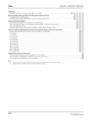 Flow
Calibration
Standard Calibration (3 points: 0%, 50%, and 100%) . . . . . . . . . . . . . . . . . . . . . . . . . . . . . . . . . . . . . . . . . . . A
Electrical Safety (also see Electrical Safety Specifications section)
No Approvals or Certifications . . . . . . . . . . . . . . . . . . . . . . . . . . . . . . . . . . . . . . . . . . . . . . . . . . . . . . . . . . . . . . . . . . X
FM/CSA Approved/Certified Nonincendive, Class I, Division 2(a) . . . . . . . . . . . . . . . . . . . . . . . . . . . . . . . . . . . .  2
Optional Selections (Misc.)
None (Required selection if options are not selected). . . . . . . . . . . . . . . . . . . . . . . . . . . . . . . . . . . . . . . . . . . . . . . . . . -X
With Tag Number Plate on the Flowtube Terminal Box; maximum 16 characters . . . . . . . . . . . . . . . . . . . . . . . . . . -K
Corrosion-Resistant Paint. . . . . . . . . . . . . . . . . . . . . . . . . . . . . . . . . . . . . . . . . . . . . . . . . . . . . . . . . . . . . . . . . . . . . . . . . . . -2
Attached 304 ss Bolts and Nuts for Installation; Wafer Body Flowtube only . . . . . . . . . . . . . . . . . . . . . . . . . . . . . . . -4
Optional Cable Length Selection for Interconnecting Flowtube to Remote Transmitter
None (make this selection if interconnecting cable is not desired). . . . . . . . . . . . . . . . . . . . . . . . . . . . . . . . . . . . . . . . . . -XX
2 m (6.6 ft). . . . . . . . . . . . . . . . . . . . . . . . . . . . . . . . . . . . . . . . . . . . . . . . . . . . . . . . . . . . . . . . . . . . . . . . . . . . . . . . . . . . . . . . . . . -02
3 m (9.8 ft). . . . . . . . . . . . . . . . . . . . . . . . . . . . . . . . . . . . . . . . . . . . . . . . . . . . . . . . . . . . . . . . . . . . . . . . . . . . . . . . . . . . . . . . . . . -03
4 m (13.1 ft). . . . . . . . . . . . . . . . . . . . . . . . . . . . . . . . . . . . . . . . . . . . . . . . . . . . . . . . . . . . . . . . . . . . . . . . . . . . . . . . . . . . . . . . . . -04
5 m (16.4 ft). . . . . . . . . . . . . . . . . . . . . . . . . . . . . . . . . . . . . . . . . . . . . . . . . . . . . . . . . . . . . . . . . . . . . . . . . . . . . . . . . . . . . . . . . . -05
10 m (32.8 ft). . . . . . . . . . . . . . . . . . . . . . . . . . . . . . . . . . . . . . . . . . . . . . . . . . . . . . . . . . . . . . . . . . . . . . . . . . . . . . . . . . . . . . . . . -10
15 m (49.2 ft). . . . . . . . . . . . . . . . . . . . . . . . . . . . . . . . . . . . . . . . . . . . . . . . . . . . . . . . . . . . . . . . . . . . . . . . . . . . . . . . . . . . . . . . . -15
20 m (65.6 ft). . . . . . . . . . . . . . . . . . . . . . . . . . . . . . . . . . . . . . . . . . . . . . . . . . . . . . . . . . . . . . . . . . . . . . . . . . . . . . . . . . . . . . . . . -20
30 m (98.4 ft). . . . . . . . . . . . . . . . . . . . . . . . . . . . . . . . . . . . . . . . . . . . . . . . . . . . . . . . . . . . . . . . . . . . . . . . . . . . . . . . . . . . . . . . . -30
40 m (131.2 ft) . . . . . . . . . . . . . . . . . . . . . . . . . . . . . . . . . . . . . . . . . . . . . . . . . . . . . . . . . . . . . . . . . . . . . . . . . . . . . . . . . . . . . . . -40
50 m (164.0 ft) . . . . . . . . . . . . . . . . . . . . . . . . . . . . . . . . . . . . . . . . . . . . . . . . . . . . . . . . . . . . . . . . . . . . . . . . . . . . . . . . . . . . . . . -50
60 m (196.8 ft) . . . . . . . . . . . . . . . . . . . . . . . . . . . . . . . . . . . . . . . . . . . . . . . . . . . . . . . . . . . . . . . . . . . . . . . . . . . . . . . . . . . . . . . -60
70 m (229.7 ft) . . . . . . . . . . . . . . . . . . . . . . . . . . . . . . . . . . . . . . . . . . . . . . . . . . . . . . . . . . . . . . . . . . . . . . . . . . . . . . . . . . . . . . . -70
Optional Terminals for Flowtubes(b)
Terminals for Flowtube and no Terminals on Transmitter. . . . . . . . . . . . . . . . . . . . . . . . . . . . . . . . . . . . . . . . . . . . . . . . . . . . . . . AX
No Terminals on Flowtube and with Terminals on Transmitter. . . . . . . . . . . . . . . . . . . . . . . . . . . . . . . . . . . . . . . . . . . . . . . . . . . XA
Terminals for both Flowlube and Transmitter. . . . . . . . . . . . . . . . . . . . . . . . . . . . . . . . . . . . . . . . . . . . . . . . . . . . . . . . . . . . . . . . . AA
Notes
	 a	 Wiring Connection Code D (½ NPT internal thread) must be selected with Electrical Safety Code 2.
	 b	 Select Optional Terminals only when an Optional Cable is selected.
MAG2IC, MAG2RT, MAG2RS
3-39
 