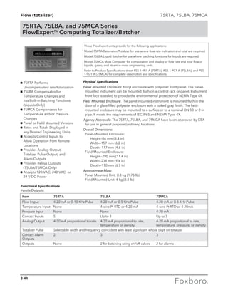 Flow (totalizer)
75RTA, 75LBA, and 75MCA Series
FlowExpertTM
Computing Totalizer/Batcher
75RTA, 75LBA, 75MCA
g 75RTA Performs
Uncompensated rate/totalization
g 75LBA Compensates for
Temperature Changes and
has Built-in Batching Functions
(Liquids Only)
g 75MCA Compensates for
Temperature and/or Pressure
Changes
g Panel or Field Mounted Versions
g Rates and Totals Displayed in
any Desired Engineering Units
g Accepts Control Inputs to
Allow Operation from Remote
Locations
g Provides Analog Output,
Totalizer Pulse Output, and
Alarm Outputs
g Provides Relays Outputs
(75LBA/75MCA Only)
g Accepts 120 VAC, 240 VAC, or
24 V DC Power
These FlowExpert units provide for the following applications:
Model 75RTA Ratemeter/Totalizer for use where flow rate indication and total are required.
Model 75LBA Liquid Batcher for use where batching functions for liquids are required.
Model 75MCA Mass Computer for computation and display of flow rate and total flow of
liquids, gases, and steam in mass engineering units.
Refer to Product Specifications sheet PSS 1-9B1 A (75RTA), PSS 1-9C1 A (75LBA), and PSS
1-9D1 A (75MCA) for complete description and specifications.
Physical Specifications
Panel Mounted Enclosure: Noryl enclosure with polyester front panel. The panel-
mounted instrument can be mounted flush on a control rack or panel. Instrument
front face is sealed to provide the environmental protection of NEMA Type 4X.
Field Mounted Enclosure: The panel mounted instrument is mounted flush in the
door of a glass-filled polyester enclosure with a baked gray finish. The field-
mounted enclosure may be mounted to a surface or to a nominal DN 50 or 2-in
pipe. It meets the requirements of IEC IP65 and NEMA Type 4X.
Agency Approvals: The 75RTA, 75LBA, and 75MCA have been approved by CSA
for use in general purpose (ordinary) locations.
Overall Dimensions:
Panel-Mounted Enclosure:
	 Height—86 mm (3.4 in)
	 Width—157 mm (6.2 in)
	 Depth—117 mm (4.6 in)
Field-Mounted Enclosure:
	 Height—290 mm (11.4 in)
	 Width—238 mm (9.4 in)
	 Depth—170 mm (6.7 in)
Approximate Mass:
Panel Mounted Unit: 0.8 kg (1.75 lb)
Field Mounted Unit: 4 kg (8.8 lb)
Item 	 75RTA 	 75LBA 	 75MCA
Flow Imput 	 4-20 mA or 0-10 KHz Pulse	 4-20 mA or 0-5 KHz Pulse	 4-20 mA or 0-5 KHz Pulse
Temperature Input 	 None 	 4-wire Pt RTD or 4-20 mA 	 4-wire Pt RTD or 4-20mA
Pressure Input 	 None 	 None 	 4-20 mA
Contact Inputs 	 5 	 Up to 3 	 Up to 3
Analog Output 	 4-20 mA proportional to rate 	4-20 mA proportional to rate, 	 4-20 mA proportional to rate,
		 temperature or density	 temperature, pressure, or density
Totalizer Pulse 	 Selectable width and frequency coincident with least significant whole digit on totalizer
Contact Alarm 	 2 	 3 	 3
Outputs
Outputs 	 None 	 2 for batching using on/off valves 	 2 for alarms
Functional Specifications
Inputs/Outputs:
3-41
 