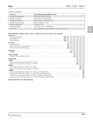 Flow
3
How to Order—Specify model number 75 followed by order code for each selection
Instrument
Ratemeter/Totalizer . . . . . . . . . . . . . . . . . . . . . . . . . . . . . . . . . . . . . . . . . . . . . . . . . . . . . . . . . . . . RTA
Liquid Batcher  . . . . . . . . . . . . . . . . . . . . . . . . . . . . . . . . . . . . . . . . . . . . . . . . . . . . . . . . . . . . . . . . LBA
Mass Computer . . . . . . . . . . . . . . . . . . . . . . . . . . . . . . . . . . . . . . . . . . . . . . . . . . . . . . . . . . . . . . . MCA
Enclosure
Panel Mounting . . . . . . . . . . . . . . . . . . . . . . . . . . . . . . . . . . . . . . . . . . . . . . . . . . . . . . . . . . . . . . . . . . . . PD
Field Enclosure, Surface Mounting . . . . . . . . . . . . . . . . . . . . . . . . . . . . . . . . . . . . . . . . . . . . . . . . . . . . FE
Field Enclosure, Pipe Mounting  . . . . . . . . . . . . . . . . . . . . . . . . . . . . . . . . . . . . . . . . . . . . . . . . . . . . . . FF
Language
English . . . . . . . . . . . . . . . . . . . . . . . . . . . . . . . . . . . . . . . . . . . . . . . . . . . . . . . . . . . . . . . . . . . . . . . . . . . . . . . . . E
Supply Voltage
120/240 V ac, 50/60 Hz; 24 V dc . . . . . . . . . . . . . . . . . . . . . . . . . . . . . . . . . . . . . . . . . . . . . . . . . . . . . . . . . . . . . . . F
Input Signal
75RTA
Pulse Primary flow Input Signal, 0 to 10 kHz . . . . . . . . . . . . . . . . . . . . . . . . . . . . . . . . . . . . . . . . . . . . . . . . . . . . . . . . .  A
Analog Primary Flow Input Signal, 4 to 20 mA . . . . . . . . . . . . . . . . . . . . . . . . . . . . . . . . . . . . . . . . . . . . . . . . . . . . . . .  B
75LBA
Pulse Primary flow Input Signal, 0 to 5 kHz . . . . . . . . . . . . . . . . . . . . . . . . . . . . . . . . . . . . . . . . . . . . . . . . . . . . . . . . . . . . . . A
Analog Primary Flow Input Signal, 4 to 20 mA . . . . . . . . . . . . . . . . . . . . . . . . . . . . . . . . . . . . . . . . . . . . . . . . . . . . . . . . . . . B
75MCA
Pulse Primary flow Input Signal, 0 to 5 kHz,Liquid Applications . . . . . . . . . . . . . . . . . . . . . . . . . . . . . . . . . . . . . . . . . . . . . . . . . A
Analog Primary Flow Input Signal, 4 to 20 mA, Liquid Applications . . . . . . . . . . . . . . . . . . . . . . . . . . . . . . . . . . . . . . . . . . . . . B
Pulse Primary Flow Input Signal, 0 to 5kHz, Gas/Steam Applications . . . . . . . . . . . . . . . . . . . . . . . . . . . . . . . . . . . . . . . . . . . . C
Analog Primary Flow Input Signal, 4 to 20 mA, Gas/Steam Applications . . . . . . . . . . . . . . . . . . . . . . . . . . . . . . . . . . . . . . . . . D
Specify information for instrument tag
75RTA, 75LBA, 75MCA
Influence 	 Normal Operating Condition Limits
Ambient Temperature	 0 and 50°C (32 and 122°F)
Relative Humidity 	 0 and 85% Noncondensing
Supply Voltage (ac)	 Rated Voltage +10% and -15%
Supply Frequency (ac) 	 Rated Frequency ±3 Hz
Supply Voltage (dc) 	 18 and 27 V dc
RFI Susceptibility 	 3 V/m from 27 to 1000 MHz
Vibration	 Up to 200 Hz at an acceleration of 5 m/s2 (1/2 “g”)
Operating Conditions:
3-42
 