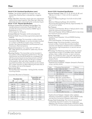 Flow
3
Model 47/48—Functional Specifications (cont.)
Totalizer: Two 8-digit totalizers for forward, net, and
reverse flow. Reverse flow is indicated by a negative
sign (-).
Empty Tube Zero: Automatic empty tube zero adjustment
used to drive output signal to “zero flow rate” when the
electrodes become uncovered by the conductive liquid.
Model 47/48 —Physical Specifications
Enclosure Construction (Including Terminal Box): The
overall enclosure construction meets IEC IP67, and
provides the environment protection NEMA Type 6
(submersion in 1.5 m
(5 ft) of water for 72 hours).
Enclosed Material: Fiberglass reinforced polyamide
Enclosure Finish: Gray and blue pigmented polyamide
material
Transmitter Mounting: The transmitter is either directly
mounted to 0the flowtube, or can be remotely mounted
to a surface or DN 50 (2 in) pipe using a mounting
bracket. See Optional Selections and Accessories, and
Dimensions—Nominal sections.
Electrical Connections: Four holes with 1/2” NPT or/
M2° cable glands are provided for cable entry into the
terminal box.
Mounting Position: The transmitter can be mounted in
any position without degrading performance. The only
requirements are that the flowtube be completely full
with the process liquid during measurement, and that
the electrodes should not be near the top or bottom
of the pipeline. Also with either integrally or remote
mounted transmitters, the enclosure box can be rotated
90° in either direction to allow selecting the best view of
the displays and use of the keypad.
Approximate Mass:
Remote Mounted Transmitter: 1.65 kg (3.6 lb), includes
mounting bracket
Model 4700S—Functional Specifications
Nominal Flowtube1 Sizes: 10, 15, 25, 50, 60, 65, 80, and
100 mm (1.2, 3/4, 1, 1-1/2, 2, 2-1/2, 3, and 4 in)
Flow Velocity:
Minimum Measuring Range: 0 to 0.25 m/s (0 to 0.82
ft/s)
Maximum Measuring Range: (0 to 32.8 ft/s)
Recommended Operating Velocity: Approximately 1.5
to 5 m/s (5 to 16 ft/s)
Test Pressure:
Ceramic-Lined Flowtube: 80 bar (1160 psi) which is two
times the maximum process pressure
PFA-Lined Flowtube: 40 bar (580 psi) which is two times
the maximum process pressure
Sanitary Approvals:
Ceramic-Lined Flowtube: 3-A and EHEDG Sanitary
Standards
PFA-Lined Flowtube: 3-A Sanitary Standard
Ceramic Lining: This lining provides a crevice-free
process surface. Ceramic also provides excellent
corrosion and abrasion resistance and is suitable for
high pressure, high temperature, or vacuum service
applications.
PFA Lining: The PFA lining meets the sanitary material
requirements of FDA. It is excellent when used with
sanitary, clean, mildly corrosive, or sever corrosive
fluids. It is satisfactory when used with mild abrasive
fluids, and is not recommended for use with severe
abrasive fluids.
End Connections Adapters:
Flowtube End of Adapter: Adapter clamped to flowtube
using a sanitary clamp.
Pipeline End of Adapter: Adapter either welded,
clamped or threaded to pipeline; refer to Model Code,
and see End Connection Adapters table below.
Process Fluid Conductivity: The minimum process fluid
conductivity required is 5 µS/cm. For empty pipe
detection, the minimum conductivity is 20 µS/cm. Refer
to TI 27-072 for conductivities of various process liquids.
		 Transmitter and
	 Flowtube Size	 Flowtube (a)
	 SI 	 U.S.		
	 (metric) units	 customary units	 kg	 lb
	 DN 10	 1/2 in	 3.0	 6.6
	 DN 15	 3/4 in	 3.0	 6.6
	 DN 25	 1 in	 3.5	 7.7
	 DN 40	 1-1/2 in	 4.2	 9.3
	 DN 50	 2 in	 5.0	 11.0
	 DN 65	 2-1/2 in	 6.3	 13.9
	 DN 80	 3 in	 7.8	 17.2
	 DN 100	 4 in	 10.8	 23.8
Transmitter Mounted to Flowtube:
	 Type	 Flowtube Description(a)	 Rating
	 Welded 	 DIN 11850, ISO 2037	
	 to Pipeline	 SMS 3008, and BS 4825-1	
			 DN 10 to 80 (1/2 to 3 in) (a)	 40 bar (580 psi)
			 DN 100 (4 in)	 25 bar (360 psi)
	 Clamped	 DIN 32676, ISO 2852,
	 to Pipeline	 SMS 3016, and BS 4825-3
			 DN 10 to 50 (1/2 to 2 in) (a)	 16 bar (230 psi)
			 DN 65 to 100 (2-1/2 to 4 in)	 10 bar (145 psi)
	 Threaded	 DIN 11851
	 to Pipeline		 DN 10 to 50 (1/2 to 1-1/2 in) (a)	 40 bar (580 psi)
			 DN 50 to 100 (2 to 4 in)	 25 bar (360 psi)
		 DIN 2853, SS 3351, BS 4825-4
			 DN 10 to 80 (1/2 to 3 in) (a)	 16 bar (230 psi)
		 SMS 1145
			 DN 25 to 80 (1 to 3 in)	 6 bar (87 psi)
4700S, 47/48
3-44
 