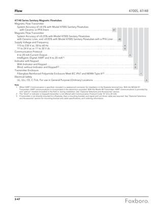 Flow
47/48 Series Sanitary Magnetic Flowtubes
Magnetic Flow Transmitter
System Accuracy of ±0.5% with Model 4700S Sanitary Flowtubes
with Ceramic or PFA liners . . . . . . . . . . . . . . . . . . . . . . . . . . . . . . . . . . . . . . . . . . . . . . . . . . . . 47
Magnetic Flow Transmitter
System Accuracy of ±0.25% with Model 4700S Sanitary Flowtubes
with Ceramic Liner, and ±0.05% with Model 4700S Sanitary Flowtubes with a PFA Liner . . . . . 48
Supply Voltage and Frequency
115 to 230 V ac, 50 to 60 Hz . . . . . . . . . . . . . . . . . . . . . . . . . . . . . . . . . . . . . . . . . . . . . . . . . . . . . . . . . . . . . -A
11 to 24 V ac or 11 to 30 V dc . . . . . . . . . . . . . . . . . . . . . . . . . . . . . . . . . . . . . . . . . . . . . . . . . . . . . . . . . . . . -B
Communication Protocol
4 to 20 mA Current Output . . . . . . . . . . . . . . . . . . . . . . . . . . . . . . . . . . . . . . . . . . . . . . . . . . . . . . . . . . . . . . . . . .  A
Intelligent; Digital, HART and 4 to 20 mA(1)
Indicator with Keypad
With Indicator and Keypad  . . . . . . . . . . . . . . . . . . . . . . . . . . . . . . . . . . . . . . . . . . . . . . . . . . . . . . . . . . . . . . . . . . . . . . . A
Blind; without Indicator and Keypad(2)  . . . . . . . . . . . . . . . . . . . . . . . . . . . . . . . . . . . . . . . . . . . . . . . . . . . . . . . . . . . . . B
Transmitter Enclosure
Fiberglass Reinforced Polyamide Enclosure Meet IEC IP67 and NEMA Type 6(3) . . . . . . . . . . . . . . . . . . . . . . . . . . . . .  1
Electrical Safety
UL, ULc, CE, C-Tick; For use in General Purpose (Ordinary) Locations . . . . . . . . . . . . . . . . . . . . . . . . . . . . . . . . . . . . . . . . . . . A
Note
	 1	When HART Communication is specified, included is a waterproof connector for installation in the flowtube terminal box. With the MOdel 47
Transmitter, HART communications is incorporated in the electronics provided. With the Model 48 Transmitter, HART communications is provided by
and “add-on” module (included) in the field or during installation. See “Optional Selections and Accessories” section.
	 2	The “blind” (o indicator or keypad) transmitter is not offered with Communication Protocol Code “A” (4 to 20 mA).
	 3	If transmitter is not directly mounted to a flowtube, then a mounting bracket, and signal and coil driver cable are required. See “Optional Selections
and Accessories” section for mounting bracket and cable specifications, and ordering information.
4700S, 47/48
3-47
 