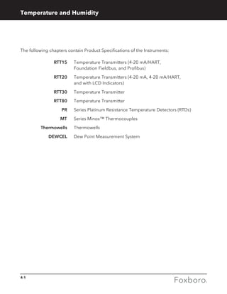 4-1
Temperature and Humidity
The following chapters contain Product Specifications of the Instruments:
	RTT15 	Temperature Transmitters (4-20 mA/HART,
Foundation Fieldbus, and Profibus)
	RTT20 	Temperature Transmitters (4-20 mA, 4-20 mA/HART,
and with LCD Indicators)
	RTT30 	Temperature Transmitter
	RTT80 	Temperature Transmitter
	PR 	Series Platinum Resistance Temperature Detectors (RTDs)
	MT 	 Series Minox™ Thermocouples
	Thermowells	 Thermowells
	DEWCEL	 Dew Point Measurement System
 