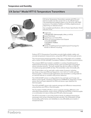 Temperature and Humidity
4
4-2
RTT15
I/A Series® Model RTT15 Temperature Transmitters
g Single Unit
	 aAccepts RTD, thermocouple, ohms, or mV dc
g Sensor Fail Check
g Supports 2, 3, or 4-wire RTDs
g Choice of Communications and Outputs
	 a4 to 20 mA/HART
	 aFoundation Fieldbus
	 aProfibus
g Variety of weatherproof and explosionproof housings for
remote or element mounting.
I/A Series Temperature Transmitters operate with RTDs and
thermocouples and also accept ohm or dc millivolt inputs.
The linearized and isolated output is 4 to 20 mV dc with HART
protocol, or Foundation Fieldbus or Profibus digital protocol,
depending on selected version.
For complete specifications, refer to Product Specification Sheet
PSS 2A-1 F5 A.
Foxboro RTT15 Temperature Transmitters provide highly reliable, stable, and
accurate temperature measurements, using either RTD or thermocouple sensors.
This microprocessor-based transmitter is fully user-configurable and is available
with a choice of 4-20 mA/HART, Foundation Fieldbus, or Profibus communications.
The compact DIN B size module is available in a variety of weatherproof or
explosionproof housings, including remote, pipe-mounted types and integral,
sensor-mounted versions. The bare module may also be surface or DIN rail
mounted (using optional DIN rail clip). The transmitter is also intrinsically safe.
RTT15 transmitters can be used with a wide variety of sensors, including
two, three, or four-wire RTDs and Types B, E, J, K, L, N, R, S, T, U, W3, and W4
thermocouples. In thermocouple applications, the transmitter is configurable for
an internal, external, or constant cold junction reference.
The 4-20mA/HART version is configurable for low and high out-of-range and
failure current signals, including conformance to NAMUR 43. Diagnostics include
sensor short and open detection for RTDs and sensor open detection for
thermocouples.
The 4-20 mA/HART version also supports average and difference measurement,
using dual two-wire RTDs or thermocouples.
The Foundation Fieldbus/Profibus version supports average, difference, and
redundant measurements, using a choice of dual two-wire RTDs or thermocouples
or a combination of a two or three-wire RTD with a thermocouple.
The RTT15 transmitter is part of the Foxboro family of intelligent temperature
transmitters and carries a standard five year warranty. The combination of high
functionality, performance, and reliability at a very affordable price results in
exceptional value.
 