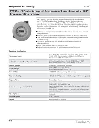 Temperature and Humidity RTT80
RTT80 - I/A Series Advanced Temperature Transmitters with HART
Communication Protocol
The RTT80 is a mid-tier two-wire temperature transmitter available with
HART, FOUNDATION Fieldbus, dual sensor inputs, dual compartment
housing, diagnostics, alarms, RTDs and TCs. The RTT80 stands out due to
signal reliability, long-term stability, high precision and advanced diagnostics
(important in critical processes). For the highest level of safety, availability and
risk reduction. PSS 2a-1f8a
g Field proven microprocessor based transmitter ensures accurate measurement 		
	 and performance.
g Remote Communication with HART Communicator or PC based Configurator.
g Dual, independent sensor input capability for difference/average measurement, 	
	 or sensor backup.
g Drift alarm, sensor backup, and sensor corrosion detection enhances 		
	 reliable operation.
g Sensor input to output galvanic isolation of 2 kV.
g Operation voltage monitoring for high measurement performance.
Temperature Inputs:
2-, 3- and 4- wire RTD (Pt50, Pt100, Pt200, Pt500, Pt1000, Ni100,
Ni120, Cu50) Thermocouples; B,C,D,E,J,K,L,N,R,S,T and U
Resistance and Millivolt input devices
Ambient Temperature Range Operative Limits:
Without Integral Indicator: -40 and +85°C (-40 and +185°F)
With Integral Indicator: -40 - +70°C (-40 and +158°F)
Relative Humidity: 0 and 100% (condensation permitted)
Supply Voltage:
With HART Indicator: 18 – 40 V dc
Without HART Indicator: 11 – 40 V dc
Repeatability: +/-0.0015% of the input range of the sensors
Long-term Stability: 0.1oC (0.18 °F) per year or  0.5% per year (whichever is greater)
Response Time: 1 second per channel
Fault Information: per NAMUR NE 43:
Under-range: Linear drop to 3.8 mA
Over-range: Linear rise to 20.5 mA
Failure (sensor break or short circuit) 3.6 mA low or  21 mA high
(Selectable).
High alarm is adjustable between 21.6 and 23 mA for flexibility with
various control systems.
Warm-Up Time: 4 seconds
Electrical Conduit: ½ NPT and M20
Weight: Approximately 1.4 to 1.8 oz
Functional Specifications
4-11
 