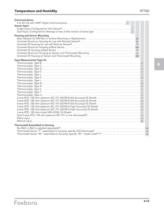 Temperature and Humidity
4
RTT80
Communications
4 to 20 mA with HART digital communications . . . . . . . . . . . . . . . . . . . . . . . . . . . . . . . . . . . . . . . . . . . . T
Sensor Input
Single Input; Configured for One Sensor(l) . . . . . . . . . . . . . . . . . . . . . . . . . . . . . . . . . . . . . . . . . . . . . . . . . . . . 1
Dual Input; Configured for Average of two 2-wire sensors of same type  . . . . . . . . . . . . . . . . . . . . . . . . . . . . 2
Housing and Sensor Mounting
Basic Module for DIN Rail or Surface Mounting or Replacement . . . . . . . . . . . . . . . . . . . . . . . . . . . . . . . . . . . . . . BB
Universal Aluminum Housing for use with Remote Sensor(j) . . . . . . . . . . . . . . . . . . . . . . . . . . . . . . . . . . . . . . . . . . SS
Universal SS Housing for use with Remote Sensor(j)  . . . . . . . . . . . . . . . . . . . . . . . . . . . . . . . . . . . . . . . . . . . . . . . TT
Universal Aluminum Housing w/Bare Sensor  . . . . . . . . . . . . . . . . . . . . . . . . . . . . . . . . . . . . . . . . . . . . . . . . . . . . WW
Universal SS Housing w/Bare Sensor . . . . . . . . . . . . . . . . . . . . . . . . . . . . . . . . . . . . . . . . . . . . . . . . . . . . . . . . . . . YY
Universal Aluminum Housing w/ Sensor and Thermowell Mounting . . . . . . . . . . . . . . . . . . . . . . . . . . . . . . . . . . . LL
Universal SS Housing w/ Sensor and Thermowell Mounting . . . . . . . . . . . . . . . . . . . . . . . . . . . . . . . . . . . . . . . .  MM
Input Measurement Type (k)									
Thermocouple, Type B  . . . . . . . . . . . . . . . . . . . . . . . . . . . . . . . . . . . . . . . . . . . . . . . . . . . . . . . . . . . . . . . . . . . . . . . . . . B
Thermocouple, Type C . . . . . . . . . . . . . . . . . . . . . . . . . . . . . . . . . . . . . . . . . . . . . . . . . . . . . . . . . . . . . . . . . . . . . . . . . . C
Thermocouple, Type D . . . . . . . . . . . . . . . . . . . . . . . . . . . . . . . . . . . . . . . . . . . . . . . . . . . . . . . . . . . . . . . . . . . . . . . . . . D
Thermocouple, Type E  . . . . . . . . . . . . . . . . . . . . . . . . . . . . . . . . . . . . . . . . . . . . . . . . . . . . . . . . . . . . . . . . . . . . . . . . . . E
Thermocouple, Type J . . . . . . . . . . . . . . . . . . . . . . . . . . . . . . . . . . . . . . . . . . . . . . . . . . . . . . . . . . . . . . . . . . . . . . . . . . . J
Thermocouple, Type K  . . . . . . . . . . . . . . . . . . . . . . . . . . . . . . . . . . . . . . . . . . . . . . . . . . . . . . . . . . . . . . . . . . . . . . . . . . K
Thermocouple, Type L . . . . . . . . . . . . . . . . . . . . . . . . . . . . . . . . . . . . . . . . . . . . . . . . . . . . . . . . . . . . . . . . . . . . . . . . . . . L
Thermocouple, Type N . . . . . . . . . . . . . . . . . . . . . . . . . . . . . . . . . . . . . . . . . . . . . . . . . . . . . . . . . . . . . . . . . . . . . . . . . . N
Thermocouple, Type R  . . . . . . . . . . . . . . . . . . . . . . . . . . . . . . . . . . . . . . . . . . . . . . . . . . . . . . . . . . . . . . . . . . . . . . . . . . R
Thermocouple, Type S . . . . . . . . . . . . . . . . . . . . . . . . . . . . . . . . . . . . . . . . . . . . . . . . . . . . . . . . . . . . . . . . . . . . . . . . . . . S
Thermocouple, Type T  . . . . . . . . . . . . . . . . . . . . . . . . . . . . . . . . . . . . . . . . . . . . . . . . . . . . . . . . . . . . . . . . . . . . . . . . . . T
Thermocouple, Type U  . . . . . . . . . . . . . . . . . . . . . . . . . . . . . . . . . . . . . . . . . . . . . . . . . . . . . . . . . . . . . . . . . . . . . . . . . . U
2-wire RTD, 100 ohm platinum IEC 751 (ASTM-B Std Accuracy) SS Sheath  . . . . . . . . . . . . . . . . . . . . . . . . . . . . . . . . . 2
3-wire RTD, 100 ohm platinum IEC 751 (ASTM-B Std Accuracy) SS Sheath  . . . . . . . . . . . . . . . . . . . . . . . . . . . . . . . . . Q
4-wire RTD, 100 ohm platinum IEC 751 (ASTM-B Std Accuracy) SS Sheath  . . . . . . . . . . . . . . . . . . . . . . . . . . . . . . . . . 4
3-wire RTD, 100 ohm platinum IEC 751 (ASTM-A High Accuracy) SS Sheath  . . . . . . . . . . . . . . . . . . . . . . . . . . . . . . . . A
4-wire RTD, 100 ohm platinum IEC 751 (ASTM-A High Accuracy) SS Sheath . . . . . . . . . . . . . . . . . . . . . . . . . . . . . . . . 6
3-wire RTD, 100 ohm nickel DIN 43760, SS Sheath . . . . . . . . . . . . . . . . . . . . . . . . . . . . . . . . . . . . . . . . . . . . . . . . . . . . I
Dual 3-wire RTD, 100 ohm platinum IEC 751 in one thermowell(a)  . . . . . . . . . . . . . . . . . . . . . . . . . . . . . . . . . . . . . . . . V
Ohms input . . . . . . . . . . . . . . . . . . . . . . . . . . . . . . . . . . . . . . . . . . . . . . . . . . . . . . . . . . . . . . . . . . . . . . . . . . . . . . . . . . . O
Millivolt input . . . . . . . . . . . . . . . . . . . . . . . . . . . . . . . . . . . . . . . . . . . . . . . . . . . . . . . . . . . . . . . . . . . . . . . . . . . . . . . . . . M
Thermowell Assembled to Housing
No Well or Well is supplied separately(b)  . . . . . . . . . . . . . . . . . . . . . . . . . . . . . . . . . . . . . . . . . . . . . . . . . . . . . . . . . . . . . . . NA
Thermowell Series “T-“ assembled to housing; specify child thermowell  . . . . . . . . . . . . . . . . . . . . . . . . . . . . . . . . . . . . . . TK
Thermowell Series “W-“ assembled to housing; specify “W-“ model code(c) (e)  . . . . . . . . . . . . . . . . . . . . . . . . . . . . . . . . TX
4-12
 