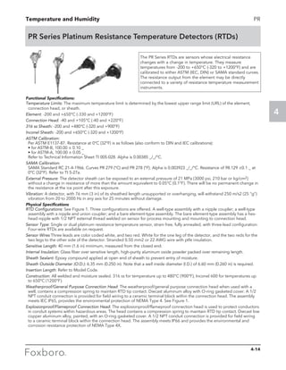Temperature and Humidity
4
PR
PR Series Platinum Resistance Temperature Detectors (RTDs)
The PR Series RTDs are sensors whose electrical resistance
changes with a change in temperature. They measure
temperatures from -200 to +650°C (-320 to +1200°F) and are
calibrated to either ASTM (IEC, DIN) or SAMA standard curves.
The resistance output from the element may be directly
connected to a variety of resistance temperature measurement
instruments.
Functional Specifications:
Temperature Limits: The maximum temperature limit is determined by the lowest upper range limit (URL) of the element,
connection head, or sheath.	
Element: -200 and +650°C (-330 and +1200°F)
Connection Head: -40 and +105°C (-40 and +220°F)
316 ss Sheath: -200 and +480°C (-320 and +900°F)
Inconel Sheath: -200 and +650°C (-320 and +1200°F)
ASTM Calibration:
Per ASTM E1137-87. Resistance at 0°C (32°F) is as follows (also conform to DIN and IEC calibrations):
	 • for ASTM-B, 100.00 ± 0.10 _
	 • for ASTM-A, 100.00 ± 0.05 _
	 Refer to Technical Information Sheet TI 005-028. Alpha is 0.00385 _/_/°C.
SAMA Calibration:
	 SAMA Standard RC 21-4-1966. Curves PR 279 (°C) and PR 278 (°F). Alpha is 0.003923 _/_/°C. Resistance of 98.129 ±0.1 _ at
0°C (32°F). Refer to TI 5-27a.
External Pressure: The detector sheath can be exposed to an external pressure of 21 MPa (3000 psi, 210 bar or kg/cm2)
without a change in resistance of more than the amount equivalent to 0.05°C (0.1°F). There will be no permanent change in
the resistance at the ice point after this exposure.
Vibration: A detector, with 76 mm (3 in) of its sheathed length unsupported or overhanging, will withstand 250 m/s2 (25 “g”)
vibration from 20 to 2000 Hz in any axis for 25 minutes without damage.
Physical Specifications
RTD Configurations: See Figure 1. Three configurations are offered. A well-type assembly with a nipple coupler; a well-type
assembly with a nipple and union coupler; and a bare element-type assembly. The bare element-type assembly has a hex-
head nipple with 1/2 NPT external thread welded on sensor for process mounting and mounting to connection head.
Sensor Type: Single or dual platinum resistance temperature sensor, strain free, fully annealed, with three-lead configuration.
Four-wire RTDs are available on request.
Sensor Wires Three leads are color coded white, and two red. White for the one leg of the detector, and the two reds for the
two legs to the other side of the detector. Stranded 0.50 mm2 or 22 AWG wire with ptfe insulation.
Sensitive Length: 40 mm (1.6 in) minimum, measured from the closed end.
Internal Insulation: Glass fiber over sensitive length, high-purity aluminum oxide powder packed over remaining length.
Sheath Sealant: Epoxy compound applied at open end of sheath to prevent entry of moisture.
Sheath Outside Diameter (O.D.): 6.35 mm (0.250 in). Note that a well inside diameter (I.D.) of 6.60 mm (0.260 in) is required.
Insertion Length: Refer to Model Code.
Construction: All welded and moisture sealed. 316 ss for temperature up to 480°C (900°F), Inconel 600 for temperatures up
to 650°C (1200°F).
Weatherproof/General Purpose Connection Head: The weatherproof/general purpose connection head when used with a
well, contains a compression spring to maintain RTD tip contact. Diecast aluminum alloy with O-ring gasketed cover. A 1/2
NPT conduit connection is provided for field wiring to a ceramic terminal block within the connection head. The assembly
meets IEC IP65, provides the environmental protection of NEMA Type 4. See Figure 1.
Explosionproof/Flameproof Connection Head: The explosionproof/flameproof connection head is used to protect conductors
in conduit systems within hazardous areas. The head contains a compression spring to maintain RTD tip contact. Diecast low
copper aluminum alloy, painted, with an O-ring gasketed cover. A 1/2 NPT conduit connection is provided for field wiring
to a ceramic terminal block within the connection head. The assembly meets IP66 and provides the environmental and
corrosion resistance protection of NEMA Type 4X.
4-14
 