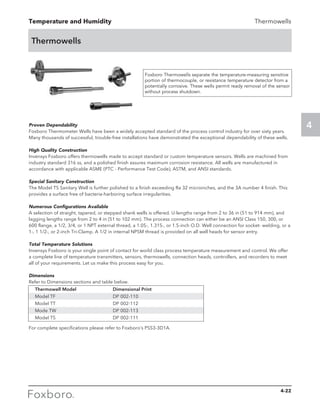 Temperature and Humidity
4
Thermowells
Thermowells
Foxboro Thermowells separate the temperature-measuring sensitive
portion of thermocouple, or resistance temperature detector from a
potentially corrosive. These wells permit ready removal of the sensor
without process shutdown.
Proven Dependability
Foxboro Thermometer Wells have been a widely accepted standard of the process control industry for over sixty years.
Many thousands of successful, trouble-free installations have demonstrated the exceptional dependability of these wells.
High Quality Construction
Invensys Foxboro offers thermowells made to accept standard or custom temperature sensors. Wells are machined from
industry standard 316 ss, and a polished finish assures maximum corrosion resistance. All wells are manufactured in
accordance with applicable ASME (PTC - Performance Test Code), ASTM, and ANSI standards.
Special Sanitary Construction
The Model TS Sanitary Well is further polished to a finish exceeding Ra 32 microinches, and the 3A number 4 finish. This
provides a surface free of bacteria-harboring surface irregularities.
Numerous Configurations Available
A selection of straight, tapered, or stepped shank wells is offered. U-lengths range from 2 to 36 in (51 to 914 mm), and
lagging lengths range from 2 to 4 in (51 to 102 mm). The process connection can either be an ANSI Class 150, 300, or
600 flange, a 1/2, 3/4, or 1 NPT external thread, a 1.05-, 1.315-, or 1.5-inch O.D. Well connection for socket- welding, or a
1-, 1 1/2-, or 2-inch Tri-Clamp. A 1/2 in internal NPSM thread is provided on all well heads for sensor entry.
Total Temperature Solutions
Invensys Foxboro is your single point of contact for world class process temperature measurement and control. We offer
a complete line of temperature transmitters, sensors, thermowells, connection heads, controllers, and recorders to meet
all of your requirements. Let us make this process easy for you.
Dimensions
Refer to Dimensions sections and table below.
For complete specifications please refer to Foxboro’s PSS3-3D1A.
Thermowell Model 	 Dimensional Print
Model TF	 DP 002-110
Model TT 	 DP 002-112
Mode TW	 DP 002-113
Model TS	 DP 002-111
4-22
 