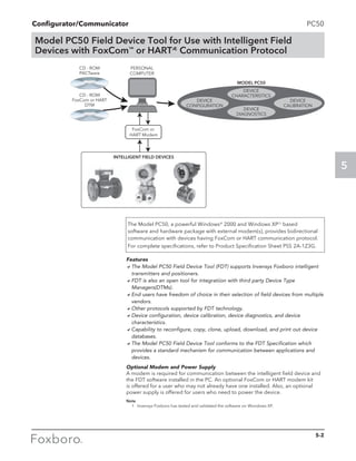 Configurator/Communicator
5
5-2
Features
aThe Model PC50 Field Device Tool (FDT) supports Invensys Foxboro intelligent
transmitters and positioners.
aFDT is also an open tool for integratiion with third party Device Type
Managers(DTMs).
aEnd users have freedom of choice in their selection of field devices from multiple
vendors.
aOther protocols supported by FDT technology.
aDevice configuration, device calibration, device diagnostics, and device
characteristics.
aCapability to reconfigure, copy, clone, upload, download, and print out device
databases.
aThe Model PC50 Field Device Tool conforms to the FDT Specification which
provides a standard mechanism for communication between applications and
devices.
Optional Modem and Power Supply
A modem is required for communication between the intelligent field device and
the FDT software installed in the PC. An optional FoxCom or HART modem kit
is offered for a user who may not already have one installed. Also, an optional
power supply is offered for users who need to power the device.
Note
	 1	 Invensys Foxboro has tested and validated the software on Wondows XP.
The Model PC50, a powerful WindowsÆ
2000 and Windows XP(1)
based
software and hardware package with external modem(s), provides bidirectional
communication with devices having FoxCom or HART communication protocol.
For complete specifications, refer to Product Specification Sheet PSS 2A-1Z3G.
PC50
Model PC50 Field Device Tool for Use with Intelligent Field
Devices with FoxCom™
or HARTÆ
Communication Protocol
 