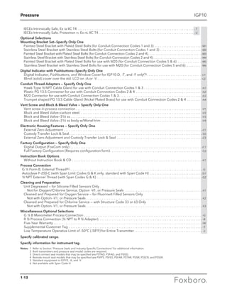 Pressure
1-13
IGP10
	 IECEx Intrinsically Safe, Ex ia IIC T4 . . . . . . . . . . . . . . . . . . . . . . . . . . . . . . . . . . . . . . . . . . . . . . . . . . . . . . . . . . . . . . . . . . . . . . T
	 IECEx Intrinsically Safe, Protection n; Ex nL IIC T4. . . . . . . . . . . . . . . . . . . . . . . . . . . . . . . . . . . . . . . . . . . . . . . . . . . . . . . . .  U
Optional Selections
Mounting Bracket Set—Specify Only One
Painted Steel Bracket with Plated Steel Bolts (for Conduit Connection Codes 1 and 3) . . . . . . . . . . . . . . . . . . . . . . . . . . . . -M1
Stainless Steel Bracket with Stainless Steel Bolts (for Conduit Connection Codes 1 and 3) . . . . . . . . . . . . . . . . . . . . . . . . . -M2
Painted Steel Bracket with Plated Steel Bolts (for Conduit Connection Codes 2 and 4) . . . . . . . . . . . . . . . . . . . . . . . . . . . . . . . . . . -M3
Stainless Steel Bracket with Stainless Steel Bolts (for Conduit Connection Codes 2 and 4) . . . . . . . . . . . . . . . . . . . . . . . . . . . . . . . -M4
Painted Steel Bracket with Plated Steel Bolts for use with M20 (for Conduit Connection Codes 5  6) . . . . . . . . . . . . . .  -M5
Stainless Steel Bracket with Stainless Steel Bolts for use with M20 (for Conduit Connection Codes 5 and 6). . . . . . . . . . -M6
Digital Indicator with Pushbuttons—Specify Only One
	 Digital Indicator, Pushbuttons, and Window Cover for IGP10-D, -T, and -F only(5)  . . . . . . . . . . . . . . . . . . . . . . . . . . . . . . . . -L1
	Blind (solid) cover over the std. LCD on -A or -V . . . . . . . . . . . . . . . . . . . . . . . . . . . . . . . . . . . . . . . . . . . . . . . . . . . . . . . . . . . . . . -L2
Conduit Thread Adapters — Specify Only One
	Hawk-Type ½ NPT Cable Gland for use with Conduit Connection Codes 1  3.  . . . . . . . . . . . . . . . . . . . . . . . . . . . . . . . . . -A1
	 Plastic PG 13.5 Connector for use with Conduit Connection Codes 2  4 . . . . . . . . . . . . . . . . . . . . . . . . . . . . . . . . . . . . . . . -A2
	 M20 Connector for use with Conduit Connection Codes 1  3 . . . . . . . . . . . . . . . . . . . . . . . . . . . . . . . . . . . . . . . . . . . . . . . . -A3
Trumpet shaped PG 13.5 Cable Gland (Nickel Plated Brass) for use with Conduit Connection Codes 2  4 . . . . . . . . . -A4
Vent Screw and Block  Bleed Valve — Specify Only One
	 Vent screw in process connection  . . . . . . . . . . . . . . . . . . . . . . . . . . . . . . . . . . . . . . . . . . . . . . . . . . . . . . . . . . . . . . . . . . . . . . . . . -V1
	 Block and Bleed Valve—carbon steel . . . . . . . . . . . . . . . . . . . . . . . . . . . . . . . . . . . . . . . . . . . . . . . . . . . . . . . . . . . . . . . . . . . . . . . -V2
	 Block and Bleed Valve—316 ss . . . . . . . . . . . . . . . . . . . . . . . . . . . . . . . . . . . . . . . . . . . . . . . . . . . . . . . . . . . . . . . . . . . . . . . . . . . . . -V3
	 Block and Bleed Valve—316 ss body w/Monel trim . . . . . . . . . . . . . . . . . . . . . . . . . . . . . . . . . . . . . . . . . . . . . . . . . . . . . . . . . . . -V4
Electronic Housing Features — Specify Only One
	 External Zero Adjustment . . . . . . . . . . . . . . . . . . . . . . . . . . . . . . . . . . . . . . . . . . . . . . . . . . . . . . . . . . . . . . . . . . . . . . . . . . . . . . . . . -Z1
	 Custody Transfer Lock  Seal . . . . . . . . . . . . . . . . . . . . . . . . . . . . . . . . . . . . . . . . . . . . . . . . . . . . . . . . . . . . . . . . . . . . . . . . . . . . . -Z2
	 External Zero Adjustment and Custody Transfer Lock  Seal . . . . . . . . . . . . . . . . . . . . . . . . . . . . . . . . . . . . . . . . . . . . . . . . . . -Z3
Factory Configuration — Specify Only One
	 Digital Output (FoxCom only) . . . . . . . . . . . . . . . . . . . . . . . . . . . . . . . . . . . . . . . . . . . . . . . . . . . . . . . . . . . . . . . . . . . . . . . . . . . . . . -C1
	 Full Factory Configuration (Requires configuration form)  . . . . . . . . . . . . . . . . . . . . . . . . . . . . . . . . . . . . . . . . . . . . . . . . . . . . . -C2
Instruction Book Options
	 Without Instruction Book  CD . . . . . . . . . . . . . . . . . . . . . . . . . . . . . . . . . . . . . . . . . . . . . . . . . . . . . . . . . . . . . . . . . . . . . . . . . . . . . -K1
Process Connection
	 G ½ Form B, External Thread(6). . . . . . . . . . . . . . . . . . . . . . . . . . . . . . . . . . . . . . . . . . . . . . . . . . . . . . . . . . . . . . . . . . . . . . . . . . . . . . . -G
	 Autoclave F-250-C (with Span Limit Codes G  K only, standard with Span Code H). . . . . . . . . . . . . . . . . . . . . . . . . . . . . . . -G1
	 ½ NPT External Thread (with Span Codes G  K). . . . . . . . . . . . . . . . . . . . . . . . . . . . . . . . . . . . . . . . . . . . . . . . . . . . . . . . . . . . . . -G2
Cleaning and Preparation
	 Unit Degreased — for Silicone Filled Sensors Only
	 Not for Oxygen/Chlorine Service, Option -V1, or Pressure Seals . . . . . . . . . . . . . . . . . . . . . . . . . . . . . . . . . . . . . . . . . . . . . -X1
	 Cleaned and Prepared for Oxygen Service — for Fluorinert Filled Sensors Only
	 Not with Option -V1, or Pressure Seals. . . . . . . . . . . . . . . . . . . . . . . . . . . . . . . . . . . . . . . . . . . . . . . . . . . . . . . . . . . . . . . . . . . . -X2
	 Cleaned and Prepared for Chlorine Service — with Structure Code 33 or 63 Only
	 Not with Option -V1, or Pressure Seals. . . . . . . . . . . . . . . . . . . . . . . . . . . . . . . . . . . . . . . . . . . . . . . . . . . . . . . . . . . . . . . . . . . . -X3
Miscellaneous Optional Selections
	 G ½ B Manometer Process Connection . . . . . . . . . . . . . . . . . . . . . . . . . . . . . . . . . . . . . . . . . . . . . . . . . . . . . . . . . . . . . . . . . . . . . . -G
	R ½ Process Connection (½ NPT to R ½ Adapter) . . . . . . . . . . . . . . . . . . . . . . . . . . . . . . . . . . . . . . . . . . . . . . . . . . . . . . . . . . . .  -R
	 Five-Year Warranty . . . . . . . . . . . . . . . . . . . . . . . . . . . . . . . . . . . . . . . . . . . . . . . . . . . . . . . . . . . . . . . . . . . . . . . . . . . . . . . . . . . . . . . -W
	 Supplemental Customer Tag . . . . . . . . . . . . . . . . . . . . . . . . . . . . . . . . . . . . . . . . . . . . . . . . . . . . . . . . . . . . . . . . . . . . . . . . . . . . . .  -T
	 Low Temperature Operative Limit of -50°C (-58°F) for Entire Transmitter . . . . . . . . . . . . . . . . . . . . . . . . . . . . . . . . . . . . . . . . -J
Specify calibrated range.
Specify information for instrument tag.
Notes:	 1	 Refer to Section “Pressure Seals and Industry-Specific Connections” for additional information.
	 2	 Both transmitters and pressure seal model codes are required.
	 3	 Direct connect seal models that may be specified are PSTAD, PSFAD, and PSISD.
	 4	 Remote mount seal models that may be specified are PSFPS, PSFES, PSFAR, PSTAR, PSISR, PSSCR, and PSSSR.
	 5 	Standard equipment in IGP10, -A, and -V.
	 6	 Not available with Span Code H.
 