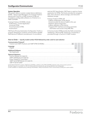 Configurator/Communicator
How to Order — Specify model number PC50 followed by order code for each selection
Communication Protocol(a)
FoxCom and HART (FoxCom and HART DTM CD-ROMs) . . . . . . . . . . . . . . . . . . . . . . . . . . . . . . . . . . . . . . . . . B
Language
English . . . . . . . . . . . . . . . . . . . . . . . . . . . . . . . . . . . . . . . . . . . . . . . . . . . . . . . . . . . . . . . . . . . . . . . . . . . . . . . . . . . . . . . . . E
Additional Software
Not Applicable . . . . . . . . . . . . . . . . . . . . . . . . . . . . . . . . . . . . . . . . . . . . . . . . . . . . . . . . . . . . . . . . . . . . . . . . . . . . . . . . . . . . . . . 0
Optional Selections
FoxCom Modem  Cable Kit . . . . . . . . . . . . . . . . . . . . . . . . . . . . . . . . . . . . . . . . . . . . . . . . . . . . . . . . . . . . . . . . . . . . . . . . . . . . . . .  D
HART USB Modem  Cable Kit . . . . . . . . . . . . . . . . . . . . . . . . . . . . . . . . . . . . . . . . . . . . . . . . . . . . . . . . . . . . . . . . . . . . . . . . . . . . . .H
Power Supply for Transmitter(b)
 . . . . . . . . . . . . . . . . . . . . . . . . . . . . . . . . . . . . . . . . . . . . . . . . . . . . . . . . . . . . . . . . . . . . . . . . . . . . .  C
HART Serial DB9 Modem  Cable Kit . . . . . . . . . . . . . . . . . . . . . . . . . . . . . . . . . . . . . . . . . . . . . . . . . . . . . . . . . . . . . . . . . . . . . . .  T
USB-To-Serial Cable(c)
 . . . . . . . . . . . . . . . . . . . . . . . . . . . . . . . . . . . . . . . . . . . . . . . . . . . . . . . . . . . . . . . . . . . . . . . . . . . . . . . . . . . . .  U
(a)	The Model PC50 FDT includes a PACTware CD-ROM, in addition to the DTM CD-ROM(s) selected under communication protocol.
(b) Power supply for transmitter is a 120 V ac 60 Hz-to-24 V dc converter; for use during calibration and configuration.
(c) Also available as a separate part by ordering P/N D0186XC. Allows PC50 (Version 2.0) to communicate via USB port to serial modem.
PC50
System Operation
The system relies on vendor-created device definitions
(DTMs — Device Type Managers). For Invensys Foxboro
devices with FoxCom or HART protocol, DTMs are
provided as configurable software on a FoxCom or a
HART CD-ROM.
Invensys Foxboro CD-ROMs include:
	 •	PACTware™
Frame Application
	 •	Invensys DTMs
	 •	Communication DTMs
	 •	Instructions
PACTware (Process Automation Configuration Tool) is a
program designed to combine communication-capable
field devices of different manufacturers. In accordance
with the FDT Specification, PACTware is used as a frame
application for DTMs. The frame provides the navigation
tree, menu structure, device storage, and instrument
database storage.
Invensys Foxboro DTMs will:
	 •	Allow configuration of the device
	 •	Communicate the device health to the user
	 •	Perform device diagnostics
	 •	Allow calibration of the device
	 •	Support FDT interfaces providing parameter
information and access using XML files
A Communication DTM provides the field connectivity
needed by a device DTM. Support for connectivity is
provided through a FoxCom or HART modem.
5-3
 
