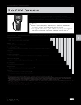 Configurator/Communicator
5
How to Order — Specify model number 475 followed by order code for each selection
Communication Protocol
HART (d)  . . . . . . . . . . . . . . . . . . . . . . . . . . . . . . . . . . . . . . . . . . . . . . . . . . . . . . . . . . . . . H
HART and FOUNDATION Fieldbus(a)  . . . . . . . . . . . . . . . . . . . . . . . . . . . . . . . . . . . .  F
Battery Type
Rechargeable Li-ion Battery Pack . . . . . . . . . . . . . . . . . . . . . . . . . . . . . . . . . . . . . . . . . . . . . P
Power Supply/Charger
Power Supply/Charger (Li-ion/NiMH, US/UK/EU connection types included) . . . . . . . . . . . 1
Language
English . . . . . . . . . . . . . . . . . . . . . . . . . . . . . . . . . . . . . . . . . . . . . . . . . . . . . . . . . . . . . . . . . . . . . . . . . . . . . E
Product Certifications
ATEX, FM, CSA and IECEx Intrinsically Safe (includes FISCO as applicable) . . . . . . . . . . . . . . . . . . . . . KL
INCLUDED OPTIONS
Graphics and Device Configuration Management (c) . . . . . . . . . . . . . . . . . . . . . . . . . . . . . . . . . . . . . . . . . . . . . GM
BLUETOOTH
Bluetooth Communication(d) . . . . . . . . . . . . . . . . . . . . . . . . . . . . . . . . . . . . . . . . . . . . . . . . . . . . . . . . . . . . . . . . . . . . . . . T
Easy Upgrade
Easy Upgrade Feature for 3 years of upgrades(b) . . . . . . . . . . . . . . . . . . . . . . . . . . . . . . . . . . . . . . . . . . . . . . . . . . . . . . . . . U
Options
Spare Rechargeable Li-Ion Power Module(e)  . . . . . . . . . . . . . . . . . . . . . . . . . . . . . . . . . . . . . . . . . . . . . . . . . . . . . . . . . . . . . . . . .  A
Enclosures Protective Rubber Boot with Stand  . . . . . . . . . . . . . . . . . . . . . . . . . . . . . . . . . . . . . . . . . . . . . . . . . . . . . . . . . . . . . . .  S
Notes
(a) Invensys Foxboro cannot provide upgrade service. Units must be returned to Emerson for upgrading.
(b) The Easy Upgrade feature allows the user to add new System Application software and device descriptions (DDs) to the 475 for a period of 3 years.
(c) Graphics enables a user to access enhanced graphical features when using the HART  FOUNDATION fieldbus application. Device Configuration 	
	 Managementprovides the capability to store up to 1000 configurations and print them using the Easy Upgrade Utility.
(d) Bluetooth enables communication to a PC via the Bluetooth protocol. See list of countries with Bluetooth approval at www.fieldcommunicator.com. Not 	
	 available in all countries.
(e) A fully charged Li-ion Power Module is capable of delivering power for 20 hours of typical field use. If requirements exceed this specification, a spare 	
	 Power Module (Option A) should be specified.
475
Model 475 Field Communicator
The Model 475 Field Communicator is an intrinsically safe handheld
configurator that uses the Windows CE operating system. It is loaded with all
HART DDs that have been successfully tested and registered with the HART
Foundation. Users can install new DDs using the Easy Upgrade feature.
Specifications
	 aModel 475 includes color LCD display, stylus and straps, leadset with
connectors, resource CD, carrying case, and instructions.
	 aEasy upgrade feature allows system and DD upgrades by accessing a web
site. User PC requires an IrDA port or an adapter (refer to Note b).
5-4
 