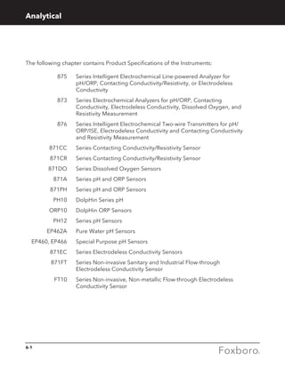 6-1
The following chapter contains Product Specifications of the Instruments:
	 875 	Series Intelligent Electrochemical Line-powered Analyzer for
pH/ORP, Contacting Conductivity/Resistivity, or Electrodeless
Conductivity
	 873 	Series Electrochemical Analyzers for pH/ORP, Contacting
Conductivity, Electrodeless Conductivity, Dissolved Oxygen, and
Resistivity Measurement
	 876 	Series Intelligent Electrochemical Two-wire Transmitters for pH/
ORP/ISE, Electrodeless Conductivity and Contacting Conductivity
and Resistivity Measurement
	 871CC 	 Series Contacting Conductivity/Resistivity Sensor
	 871CR 	 Series Contacting Conductivity/Resistivity Sensor
	 871DO 	 Series Dissolved Oxygen Sensors
	 871A 	 Series pH and ORP Sensors
	 871PH 	 Series pH and ORP Sensors
	 PH10 	 DolpHin Series pH
	 ORP10	 DolpHin ORP Sensors
	 PH12	 Series pH Sensors
	 EP462A 	 Pure Water pH Sensors
	 EP460, EP466 	 Special Purpose pH Sensors
	 871EC 	 Series Electrodeless Conductivity Sensors
	 871FT 	Series Non-invasive Sanitary and Industrial Flow-through
Electrodeless Conductivity Sensor
	 FT10 	Series Non-invasive, Non-metallic Flow-through Electrodeless
Conductivity Sensor
Analytical
 