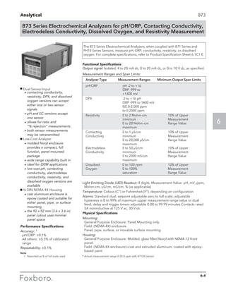 Analytical
6
873 Series Electrochemical Analyzers for pH/ORP, Contacting Conductivity,
Electrodeless Conductivity, Dissolved Oxygen, and Resistivity Measurement
873
Analyzer Type	 Measurement Ranges	 Minimum Output Span Limits
pH/ORP	 pH -2 to +16
	 ORP -999 to
	 +1400 mV
DPX	 -2 to +16 pH
	 ORP -999 to 1400 mV
	 ISE 0-2.000 ppm
	 to 0-2000 ppm
Resistivity	 0 to 2 Mohm-cm	 10% of Upper
	 minimum	Measurement
	 0 to 20 Mohm-cm	 Range Value
	maximum
Contacting	 0 to 1 µS/cm	 10% of Upper
Conductivity	minimum	 Measurement
	 0 to 20,000 µS/cm	 Range Value
	maximum
Electrodeless	 0 to 50 µS/cm	 10% of Upper
Conductivity	minimum	 Measurement
	 0 to 2000 mS/cm	 Range Value
	maximum
Dissolved	 0 to 100 ppm	 10% of Upper
Oxygen	 0 to 100%	 Measurement
	 saturation	 Range Value
Light Emitting Diode (LED) Readout: 4 digits. Measurement Value: pH, mV, ppm,
Mohm-cm, µS/cm, mS/cm, % (as applicable)
Temperature: Celsius (C°) or Fahrenheit (F°), depending on configuration
Alarms: Standard dual, setpoint adjustable zero to full scale; adjustable
hysteresis is 0 to 99% of maximum upper measurement range value or dual
feed, delay and trigger timers adjustable 0.00 to 99.99 minutes.Contacts rated
5A noninductive at 125 V ac, 30 V dc
Physical Specifications
Mounting:
General Purpose Enclosure: Panel Mounting only.
Field: (NEMA 4X) enclosure.
Panel, pipe, surface, or movable surface mounting
Housing:
General Purpose Enclosure: Molded, glass filled Noryl with NEMA 12 front
panel.
Field: (NEMA 4X enclosure)—cast and extruded aluminum, coated with epoxy-
based paint
The 873 Series Electrochemical Analyzers, when coupled with 871 Series and
PH10 Series Sensors, measure pH, ORP, conductivity, resistivity, or dissolved
oxygen. For complete specifications, refer to Product Specification Sheet 6-1C1 E.
Performance Specifications:
Accuracy: 1
pH/ORP: ±0.1%
All others: ±0.5% of calibrated
range
Repeatability: ±0.1%
Functional Specifications
Output signal: Isolated, 4 to 20 mA dc, 0 to 20 mA dc, or 0 to 10 V dc, as specified.
Measurement Ranges and Span Limits:
Note 	
	 1	 Reported as % of full scale used. * Actual measurement range 0-20.0 ppm with 871D0 sensor
g
Dual Sensor Input
	 acontacting conductivity,
resistivity, DPX, and dissolved
oxygen versions can accept
either one or two sensor
signals
	 apH and EC versions accept
one sensor
	 aallows for ratio and
“% rejection” measurements
	 aboth sensor measurements
may be retransmitted
g Low-Cost Analyzer
	 amolded Noryl enclosure
provides a compact, full
function, panel-mounted
package
	 awide range capability built in
	 aideal for OEM applications
	 alow-cost pH, contacting
conductivity, electrodeless
conductivity, resistivity, and
dissolved oxygen versions are
available
g ¼ DIN NEMA 4X Housing
	 acast aluminum enclosure is
epoxy coated and suitable for
either panel, pipe, or surface
mounting
	 athe 92 x 92 mm (3.6 x 3.6 in)
panel cutout uses minimal
panel space
6-4
 