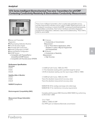 Analytical
6
876 Series Intelligent Electrochemical Two-wire Transmitters for pH/ORP
Contacting Conductivity/Resistivity  Electrodeless Conductivity Measurement
g	Sensor and Transmitter 			
Diagnostics
g	Self-prompting Calibration Routines
g	4 to 20 mA and/or Digital
g	Intrinsically Safe Construction
g	Remote Configuration via HART
g	Save and Restore Configuration
g	pH/ORP Version
	 a	Compatible with Preamplified or 		
		 Unamplified pH/ORP Sensors
	 a	Compatible with fluoride sensor EP459A
These 2-wire intelligent transmitters, when coupled with applicable sensors,
provide measurement indication and an output of HART digital signal and 4 - 20
mA analog for recording or control of pH/ORP, contacting conductivity/resistivity,
or electrodeless conductivity. Their human interfaces and online diagnostics
provide local configuration, calibration, status and troubleshooting. PSS 6-1A4 A,
6-3N3 A, and 6-3A2A
876
Performance Specifications
Accuracy:
876PH	 +/-0.009 pH with 3-wire, 1000 ohm RTD
876EC	 +/-1% of absolute reading within specified range for sensor
876CR	 +/0.5% of absolute reading over the input range of 40Ω to 10MΩ
Stability (After 6 Months)
876PH	 +/-0.009 pH with 3-wire, 1000 ohm RTD
876EC	 Twice the absolute measurement accuracy value
876CR	 Twice the absolute measurement accuracy value
NAMUR Compliance
	 NAMUR NE 43 for analog overrange and underrange
	 NAMUR NE 21 for interference immunity requirements
Electromagnetic Compatibility (EMC)
	 Complies with European EMC Directive 2004/108/EC by conforming 	
	 to EN 61326-1:2006
Measurement Range (Selectable)
876PH	 -2 to +16pH
	 -2000 to +2000 mV ORP
	 0 to 9999 ppm ion Selective Electrode concentration
g	EC Version
	 a	Conductivity or Concentration 			
	 Measurement
	 aUp to Three Distinct Applications, either 		
			 standard or custom. May be Programmed 	
			 and Autoswitched.
g	CR Version
	 aConductivity or Resistivity 			
Measurement
	 aHigh Accuracy
6-6
 