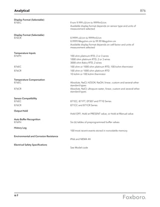 Analytical 876
Display Format (Selectable)
876EC	 From 9.999 uS/cm to 9999mS/cm
	 Available display format depends on sensor type and units of 		
	 measurement selected
Display Format (Selectable)
876CR	 0.9999 uS/cm to 9999mS/cm
	 0.9999 Megohm-cm to 99.99 Megohm-cm
	 Available display format depends on cell factor and units of 		
	 measurement selected
Temperature Inputs
876PH	 100 ohm platinum RTD, 2 or 3 wires
	 1000 ohm platinum RTD, 2 or 3 wires
	 3000 ohm Balco RTD, 2 wires
876EC	 100 ohm or 1000 ohm platinum RTD, 100 kohm thermistor
876CR	 100 ohm or 1000 ohm platinum RTD
	 10 kohm or 100 kohm thermistor
Temperature Compensation
876EC	 Absolute, NaCl, H2SO4, NaOH, linear, custom and several other 	
	 standard types
876CR	 Absolute, NaCl, ultrapure water, linear, custom and several other 	
	 standard types
Sensor Compatibility
876EC	 871EC, 871FT, EP307 and FT10 Series
876CR	 871CC and 871CR Series
Output Hold
	 Hold OFF, Hold at PRESENT value, or Hold at Manual value
Auto Buffer Recognition
876PH	 Six (6) tables of preprogrammed buffer valves
History Log
	 100 most recent events stored in nonvolatile memory
Environmental and Corrosion Resistance
	 IP66 and NEMA 4X
Electrical Safety Specifications
	 See Model code
6-7
 