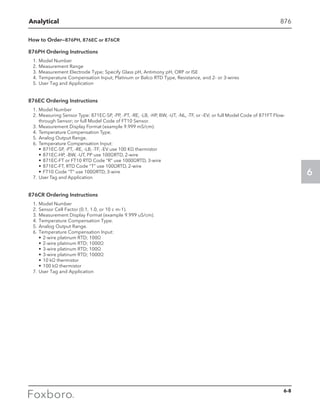 Analytical
6
876
How to Order—876PH, 876EC or 876CR
876PH Ordering Instructions
1.	Model Number
2.	Measurement Range
3.	Measurement Electrode Type; Specify Glass pH, Antimony pH, ORP or ISE
4.	Temperature Compensation Input; Platinum or Balco RTD Type, Resistance, and 2- or 3-wires
5.	User Tag and Application
876EC Ordering Instructions
1.	 Model Number
2.	 Measuring Sensor Type: 871EC-SP, -PP, -PT, -RE, -LB, -HP, BW, -UT, -NL, -TF, or –EV; or full Model Code of 871FT Flow-
through Sensor; or full Model Code of FT10 Sensor.
3.	 Measurement Display Format (example 9.999 mS/cm).
4.	 Temperature Compensation Type.
5.	 Analog Output Range.
6.	 Temperature Compensation Input:
•	871EC-SP, -PT, -RE, -LB, -TF, -EV use 100 KΩ thermistor
•	871EC-HP, -BW, -UT, PP use 100ΩRTD, 2-wire
•	871EC-FT or FT10 RTD Code “R” use 1000ΩRTD, 3-wire
•	871EC-FT, RTD Code “T” use 100ΩRTD, 2-wire
•	FT10 Code “T” use 100ΩRTD, 3-wire
7.	 User Tag and Application
876CR Ordering Instructions
1.	Model Number
2.	Sensor Cell Factor (0.1, 1.0, or 10 c m-1).
3.	Measurement Display Format (example 9.999 uS/cm).
4.	Temperature Compensation Type.
5.	Analog Output Range.
6.	Temperature Compensation Input:
•	2-wire platinum RTD; 100Ω
•	2-wire platinum RTD; 1000Ω
•	3-wire platinum RTD; 100Ω
•	3-wire platinum RTD; 1000Ω
•	10 kΩ thermistor
•	100 kΩ thermistor
7.	User Tag and Application
6-8
 