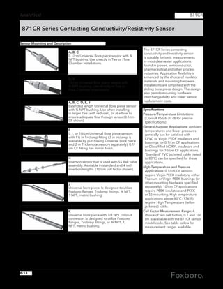 Analytical
871CR Series Contacting Conductivity/Resistivity Sensor
871CR
The 871CR Series contacting
conductivity and resistivity sensor
is suitable for ionic measurements
in most cleanwater applications
found in power, semiconductor,
pharmaceutical and other process
industries. Application flexibility is
enhanced by the choice of insulator
materials and mounting hardware.
Installations are simplified with the
sliding bore piece design. The design
also permits mounting hardware
interchangeability and lower sensor
replacement costs.
Specifications
Pressure/Temperature Limitations:
(Consult PSS 6-3C2B for precise
specifications)
General Purpose Applications: Ambient
temperatures and lower pressures
generally can be satisfied with
CPVC or Virgin PVDF insulators and
bushings for 0.1/cm CF applications
or Glass filled NORYL insulators and
bushings for 10/cm CF applications.
“Standard” PVC jacketed cable (rated
to 80°C) can be specified for these
applications.
High Temperature and Pressure
Applications: 0.1/cm CF sensors
require Virgin PEEK insulators, either
Titanium or Virgin PEEK bushings (or
other mounting hardware specified
separately); 10/cm CF applications
require PEEK insulators and PEEK
or SS mounting. High temperature
applications above 80°C (176°F)
require High Temperature (teflon
jacketed) cable.
Cell Factor Measurement Range: A
choice of two cell factors, 0.1 and 10/
cm is available with the 871CR sensor
model code. See table below for
measurement ranges available.
A, B, C
0.1/cm Universal Bore piece sensor with ¾
NPT bushing. Use directly in Tee or Flow
Chamber installations.
D, E
10/cm Universal Bore piece sensor with
¾ NPT bushing. Use directly in Tee or
Flow Chamber installations.
A, B, C, D, E, J
Extended length Universal Bore piece sensor
with ¾ NPT bushing. Use when installing
in larger Tee (with reducer), or at elbow to
ensure adequate flow through sensor (0.1/cm
CF shown).
J
Universal bore piece. Is designed to utilize
Foxboro flanges, Triclamp fittings, ¾ NPT,
1 NPT, metric bushing.
K
Universal bore piece with 3/8 NPT conduit
connector. Is designed to utilize Foxboro
flanges, Triclamp fittings, or ¾ NPT, 1,
NPT, metric bushing.
H
Insertion sensor that is used with SS Ball valve
assembly. Available in standard and 4 inch
insertion lengths. (10/cm cell factor shown).
F
0.1, or 10/cm Universal Bore piece sensors
with 1½ in Triclamp fitting (2 in triclamp is
available by purchasing Universal bore piece
and 2 in Triclamp accessory separately). 0.1/
cm CF fitting has mirror finish.
Sensor Mounting and Description
6-13
 