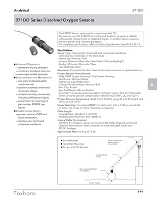 Analytical
6
871DO Series Dissolved Oxygen Sensors
871DO
g Advanced Diagnostics
	 amembrane fouling detection
	 amembrane breakage detection
	 aelectrolyte bubble detection
g Easy Installation and Maintenance
	 aone piece field replaceable
membrane cap
	 aoptional automatic mechanical
membrane cleaner
	 amultiple mounting accessories,
including ballfloat (see figure)
	 aswivel hand rail mounting kit
part number EP409B (see
figure)
g Durable Sensor Design
	 aprocess resistant PVDF and
Noryl construction
	 astainless steel reinforced
composite membrane
The 871DO Sensor, when used in conjunction with DO
Accessories, and the 873DO Electrochemical Analyzer, provides a reliable
and accurate measurement of dissolved oxygen in aeration basins, aqueous
streams, ponds, and industrial processes.
For complete specifications, refer to Product Specification Sheet PSS 6-9B1 A.
Specifications
Sensor Type: Polarographic Clark Cell with composite membrane
enclosing four electrodes in KCl electrolyte
Measuring Electrode: Gold
Isolated Reference Electrode: Silver/Silver Chloride (Ag/AgCl)
Auxiliary (Counter) Electrode: Silver
Test Electrode: Gold
Membrane: Composite Stainless Steel reinforced membrane on replaceable cap
Process Wetted Parts Materials:
Body: PVDF (Upper Housing), Noryl (Lower Housing)
Membrane: Silicone Rubber
Membrane Cap Holder: Noryl
O Ring: Silicone Rubber, Viton,and EPR
Vent Cap: Acetal
Vent Seal Gasket:Silicone Rubber
Automatic Temperature Compensation: Achieved using 100 k ohm thermistor
within sensor to provide compensation between 0 and 50°C (32 and 122°F)
Process Pressure-Temperature Limits: 0 and 210 kPa gauge (0 and 30 psig) 0 and
50°C (32 and 122°F)
Sensor Mounting: 1-in external MNPT on both ends, with a 1.125-in wrench flat
on body. For in-situ or in-line mounting, as required.
Cable Length:
Integral Cable, Standard: 9 m (30 ft)
Integral Cable Maximum: 150 m (500 ft)	
Integral Cable Terminations:
Standard Terminations: Seven connections #22 AWG, stripped and tinned.
Optional Terminations: Male connector to mate with patch cable from
873DO Analyzer.
Approximate Mass: 0.34 kg (0.75 lb)
1Invensys Confidential
Process SystemsNew ECEP for pH and DO sensor mounting
g Swivel Bracket
g Hand Rail Mounting
g For pH and DO Sensors
SWIVEL HAND RAIL
MOUNTING KIT
P/N EP-490B
USER SUPPLIED
1’ PIPE
BALL FLOAT ASSEMBLY
P/N BS80BNT
B71DO PROBE
6-16
 