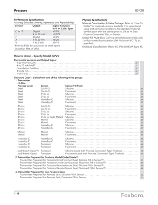 Pressure
1-15
IGP20
How to Order — Specify Model IGP20
Electronics Versions and Output Signal
4-20 mA/FoxCom  . . . . . . . . . . . . . . . . . . . . . . . . . . . . . . . . . . . . . . . . . . . . . . . . . . . . . . . . . . . . . . . . . . . . . . . . . . . . . . . . . . . D
4 to 20 mA/HART . . . . . . . . . . . . . . . . . . . . . . . . . . . . . . . . . . . . . . . . . . . . . . . . . . . . . . . . . . . . . . . . . . . . . . . . . . . . . . . . . . . .  T
Foundation Fieldbus . . . . . . . . . . . . . . . . . . . . . . . . . . . . . . . . . . . . . . . . . . . . . . . . . . . . . . . . . . . . . . . . . . . . . . . . . . . . . . . . .  F
4 to 20 mA . . . . . . . . . . . . . . . . . . . . . . . . . . . . . . . . . . . . . . . . . . . . . . . . . . . . . . . . . . . . . . . . . . . . . . . . . . . . . . . . . . . . . . . . . .  A
1 to 5 V dc . . . . . . . . . . . . . . . . . . . . . . . . . . . . . . . . . . . . . . . . . . . . . . . . . . . . . . . . . . . . . . . . . . . . . . . . . . . . . . . . . . . . . . . . . .  V
Structure Code — Select from one of the following three groups
	 1.	Transmitter
		 Hi-Side
		 Process Cover	 Sensor	 Sensor Fill Fluid
		 Steel	 Co-Ni-Cr 	 Silicone . . . . . . . . . . . . . . . . . . . . . . . . . . . . . . . . . . . . . . . . . . . . . . . . . . . . . . . .  10
		 Steel 	 Co-Ni-Cr	 Fluorinert. . . . . . . . . . . . . . . . . . . . . . . . . . . . . . . . . . . . . . . . . . . . . . . . . . . . . . .  11
		 Steel 	 316L ss 	 Silicone . . . . . . . . . . . . . . . . . . . . . . . . . . . . . . . . . . . . . . . . . . . . . . . . . . . . . . . .  12
		 Steel 	 316L ss 	 Fluorinert. . . . . . . . . . . . . . . . . . . . . . . . . . . . . . . . . . . . . . . . . . . . . . . . . . . . . . .  13
		 Steel 	 Hastelloy C 	 Silicone . . . . . . . . . . . . . . . . . . . . . . . . . . . . . . . . . . . . . . . . . . . . . . . . . . . . . . . .  16
		 Steel 	 Hastelloy C 	 Fluorinert. . . . . . . . . . . . . . . . . . . . . . . . . . . . . . . . . . . . . . . . . . . . . . . . . . . . . . .  17
		 316 ss 	 Co-Ni-Cr 	 Silicone . . . . . . . . . . . . . . . . . . . . . . . . . . . . . . . . . . . . . . . . . . . . . . . . . . . . . . . .  20
		 316 ss 	 Co-Ni-Cr 	 Fluorinert. . . . . . . . . . . . . . . . . . . . . . . . . . . . . . . . . . . . . . . . . . . . . . . . . . . . . . .  21
		 316 ss 	 316L ss 	 Silicone . . . . . . . . . . . . . . . . . . . . . . . . . . . . . . . . . . . . . . . . . . . . . . . . . . . . . . . .  22
		 316 ss 	 316L ss 	 Fluorinert. . . . . . . . . . . . . . . . . . . . . . . . . . . . . . . . . . . . . . . . . . . . . . . . . . . . . . .  23
		 316 ss 	 316L ss, Gold Plated	 Silicone . . . . . . . . . . . . . . . . . . . . . . . . . . . . . . . . . . . . . . . . . . . . . . . . . . . . . . . .  2G
		 316 ss 	 Monel 	 Silicone . . . . . . . . . . . . . . . . . . . . . . . . . . . . . . . . . . . . . . . . . . . . . . . . . . . . . . . .  24
		 316 ss 	 Monel 	 Fluorinert. . . . . . . . . . . . . . . . . . . . . . . . . . . . . . . . . . . . . . . . . . . . . . . . . . . . . . .  25
		 316 ss 	 Hastelloy C 	 Silicone . . . . . . . . . . . . . . . . . . . . . . . . . . . . . . . . . . . . . . . . . . . . . . . . . . . . . . . .  26
		 316 ss 	 Hastelloy C 	 Fluorinert. . . . . . . . . . . . . . . . . . . . . . . . . . . . . . . . . . . . . . . . . . . . . . . . . . . . . . .  27
		 Monel 	 Monel 	 Silicone . . . . . . . . . . . . . . . . . . . . . . . . . . . . . . . . . . . . . . . . . . . . . . . . . . . . . . . .  34
		 Monel 	 Monel 	 Fluorinert. . . . . . . . . . . . . . . . . . . . . . . . . . . . . . . . . . . . . . . . . . . . . . . . . . . . . . .  35
		 Hastelloy C 	 Hastelloy C 	 Silicone . . . . . . . . . . . . . . . . . . . . . . . . . . . . . . . . . . . . . . . . . . . . . . . . . . . . . . . .  46
		 Hastelloy C 	 Hastelloy C 	 Fluorinert. . . . . . . . . . . . . . . . . . . . . . . . . . . . . . . . . . . . . . . . . . . . . . . . . . . . . . .  47
		 Hastelloy C 	 Tantalum 	 Silicone . . . . . . . . . . . . . . . . . . . . . . . . . . . . . . . . . . . . . . . . . . . . . . . . . . . . . . . .  48
		 Hastelloy C 	 Tantalum 	 Fluorinert. . . . . . . . . . . . . . . . . . . . . . . . . . . . . . . . . . . . . . . . . . . . . . . . . . . . . . .  49
		 pvdf Insert (Kynar®) 	 Tantalum 	 Silicone (used with Process Connector Type 7 below). . . . . . . . . . . . . . . .  78
		 pvdf Insert (Kynar) 	 Tantalum 	 Fluorinert (used with Process Connector Type 7 below). . . . . . . . . . . . . .  79
	 2.	Transmitter Prepared for Foxboro Model Coded Seals(2)
			 Transmitter Prepared for Foxboro Direct Connect Seal; Silicone Fill in Sensor(3). . . . . . . . . . . . . . . . . . . . . . . . . . . . . . .  F1
			 Transmitter Prepared for Foxboro Direct Connect Seal; Fluorinert Fill in Sensor(3) . . . . . . . . . . . . . . . . . . . . . . . . . . . . .  F2
			 Transmitter Prepared for Foxboro Remote Mount Seal; Silicone Fill in Sensor(4) . . . . . . . . . . . . . . . . . . . . . . . . . . . . . . .  S3
			 Transmitter Prepared for Foxboro Remote Mount Seal; Fluorinert Fill in Sensor(4). . . . . . . . . . . . . . . . . . . . . . . . . . . . . .  S4
	 3.	Transmitter Prepared for non-Foxboro Seals
			 Transmitter Prepared for Remote Seal; Silicone Fill in Sensor . . . . . . . . . . . . . . . . . . . . . . . . . . . . . . . . . . . . . . . . . . . . . . .  SC
			 Transmitter Prepared for Remote Seal; Fluorinert Fill in Sensor. . . . . . . . . . . . . . . . . . . . . . . . . . . . . . . . . . . . . . . . . . . . . .  SD
Physical Specifications
Material Combination  Value Package: Refer to “How To
Order” for material versions available. For exceptional
value and corrosion resistance, the standard material
combination with the lowest price is 316 ss Hi-Side
Process Cover with 316L ss Sensor.
Sensor Fill Fluid: Dow Corning dimethylsiloxane (DC 200)
or fluorinated hydrocarbon (3M Fluorinert FC77), as
specified.
Enclosure Classification: Meets IEC IP66  NEMA Type 4X.
Performance Specifications
Accuracy (Includes Linearity, Hysteresis, and Repeatability):
	Version 	 Output 	Signal Accuracy
in % of Calib. Span
	-D or -T 	 Digital 	 ±0.05
		 4 to 20 mA 	 ±0.075
	-F	 Digital 	 ±0.05
	-A 	 4 to 20 mA 	 ±0.20
	-V 	 1 to 5 Vdc 	 ±0.10
Refer to PSSs for accuracies at small spans
(less than 10% of URL).
 