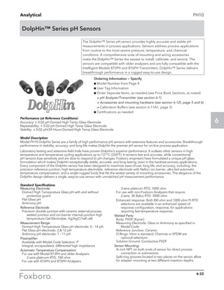 Analytical
6
DolpHin™ Series pH Sensors
PH10
Performance (at Reference Conditions)
Accuracy: ± 0.02 pH Domed High Temp Glass Electrode
Repeatability: ± 0.02 pH Domed High Temp Glass Electrode
Stability: ± 0.02 pH/24 Hours Domed High Temp Glass Electrode
Model Description
Model PH10 DolpHin Series are a family of high performance pH sensors with extensive features and accessories. Breakthrough
performance in stability, accuracy, and long life makes DolpHin the premier pH sensor for on-line process application.
Laboratory testing and extensive field trials have proven DolpHin’s superior performance. It outlasts other sensors in high
temperature and temperature cycling applications up to 121°C (250°F). It remains fast and accurate, while conventional
pH sensors lose sensitivity and are slow to respond to pH changes. Foxboro engineers have formulated a unique pH glass
formulation which makes DolpHin exceptionally stable, accurate, and long lasting, even in the harshest process applications.
Every component of the DolpHin sensor has been designed to maximize ease-of-use, long life, and accuracy, including: the
precision reference junction, high temperature electrolyte, reference electrode with Nafion ion barrier, ultra fast automatic
temperature compensation, and a single rugged body that fits the widest variety of mounting accessories. The elegance of the
DolpHin design delivers a single, easy-to-use sensor with unmatched pH measurement performance.
Standard Specifications
The DolpHin™ Series pH sensor provides highly accurate and stable pH
measurements in process applications. Sensors address process applications
from routine to the most severe pressure, temperature, and chemical
conditions. A comprehensive suite of mounting and wiring accessories
make the DolpHin™ Series the easiest to install, calibrate, and service. The
sensors are compatible with older analyzers and are fully compatible with the
Intelligent Models 875PH and 876PH Transmitters. DolpHin™ Series delivers
breakthrough performance in a rugged easy-to-use design.
Ordering Information — Specify
g Model Number from Page 4
g User Tag Information
g Order Separate Items, as needed (see Price Book Sections, as noted)
	 apH Analyzer/Transmitter (see section 6-1)
	 aAccessories and mounting hardware (see section 6-1ZI, page 5 and 6)
	 aCalibration Buffers (see section 6-11A1, page 3)
g Certifications as needed
Measuring Electrode:
Domed High Temperature Glass pH with and without 	
	 protective guard
Flat Glass pH
Antimony pH
Reference Electrode:
Precision double junction with ceramic external process 	
	 wetted junction and ion-barrier internal junction high 	
	 temperature Gel Electrolyte. Ag/AgCI half cell.
Measurement Range:
Domed High Temperature Glass pH electrode: 0 - 14 pH
Flat Glass pH electrode: 2, 12 pH
Antimony pH electrode: 1 - 11 pH
Preamplifier:
Available with Model Code Selection -P
Integral, encapsulated, differential high impedance
Automatic Temperature Compensation:
For use with Model 873PH and older Analyzers
	 2-wire platinum RTD, 100 ohm
For use with 876PH and 875PH Analyzers
	 3-wire platinum RTD, 1000 ohm
For use with non-Foxboro Analyzers that require
	 2-wire. 3K Balco RTD. 3000 ohm
	 Enhanced response: Both I00 ohm and 1000 ohm Pt RTD 	
	 selections are available in an enhanced speed of 	
	 response configuration, response, for applications 	
	 requiring fast temperature response.
Wetted Parts:
Body: PVDF (Kynar)
Measuring Electrode: Glass or Antimony as specified in 	
	 Model Code
Reference Junction: Ceramic
O-Rings: Viton is standard; Chemraz or EPDM are
	 optional selections
Solution Ground: Conductive PVDF
Sensor Mounting:
¾ inch NPT on both ends of sensor for direct process 	
	 connection or submersion.
Split-ring grooves located in two places on the sensor allow 	
for adapter mounting at two different insertion depths.
6-22
 