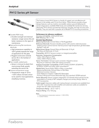 Analytical
6
PH12
PH12 Series pH Sensor
g Durable PEEK body
	 aExcellent strength and chemical
resistance. Longer service life and
better resistance to the rigors of
maintenance.
g Best performing flat membrane
electrode
	 aHigh temperature capability to
125°C greatly expands the range
of applications for flat glass.
	 aRugged construction extends
service life in the harshest of
applications.
g Non metallic wetted parts
	 aSensor is immune to attack from
most process fluids, greatly
extending the service life.
g Extreme temperature range
	 aTemperature range of -25 to
+125°C allows one basic sensor
to be used for most applications,
simplifying inventory.
The Foxboro brand PH12 Series is a family of rugged, yet cost effective pH
sensors in the widely used 12 mm form factor. These sensors provide unique
design features, such as a built-in nonmetallic solution ground (allowing for
sensor diagnostics), available PEEK body and available flat membrane sensing
electrode. PH12 sensors provide fast response, long life, and high accuracy and
stability. They are used with a popular set of Model FIT12 mounting accessories.
Performance (at reference conditions):
Accuracy and stability: ±0.02 pH/24 hours
EMF Efficiency: 98.5 ±1.5%
Standard Specifications:
Measuring Electrode: Domed Glass or Flat Ruggedlzed
Reference Electrode: Precision double junction with ceramic external process
wetted junction and lon-barrier internal junction high temperature gel electrolyte.
Ag/AgC1 half cell.
Measurement Range: Domed Glass pH Electrode: 0-14 pH			
Flat Glass pH Electrode: 0-12 pH
Preamplifier: All PH12 Sensors contain no integral preamplifier
Automatic Temperature Compensation:
	 3 Wire 100 Ω Platinum RTD 							
3 Wire 1000 Ω Platinum RTD
Sensor Termination: Variopin quick connector integral to sensor.			
Requires an extension cable with mating connector.
Analyzer/Transmitter Compatibility: 875PH, 876PH, 873PH(a), 873APH(a)),
873DPX(a), 870PH and other older transmitters(b)
Wetted Parts: Sensor Body: PEEK or Glass, as specified				
Measuring Electrode: Domed Glass or Flat Glass				
Reference Junction: Ceramic						
Outer Reference Solution: Gelled KCI Electrolyte				
Process O-Ring and Process Electrode Seal: Vion standard; EPDM optional
Sensor Mounting: Sensor contains integral PG 13.5 threads which permit It to be
assembled to a variety of NPT adapters, flanges and sanitary fittings. Refer to
FIT12 accessories.
Cable Length: Extension cables with mating Varopin connectors are available from
10’ to 50’. A Junction box with amplifier and extension cable are available for
longer than 50’ cable requirements.
Temperature Rating: -25 to +125° C
Pressure Rating: 0 to 150 psig
Notes
	 a	Use temperature compensation selection -1 (100 Ω RTD).
	 b	Contact Foxboro.
6-26
 