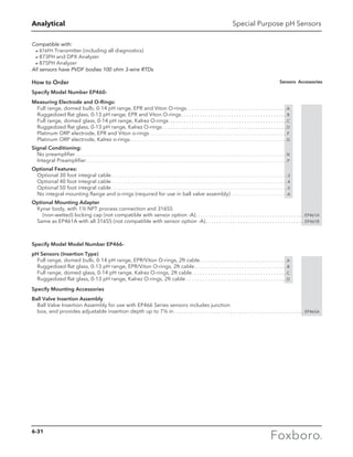 Analytical Special Purpose pH Sensors
Compatible with:
a876PH Transmitter (including all diagnostics)
a873PH and DPX Analyzer
a875PH Analyzer
All sensors have PVDF bodies 100 ohm 3-wire RTDs
How to Order
Specify Model Number EP460-
Measuring Electrode and O-Rings:
Full range, domed bulb, 0-14 pH range, EPR and Viton O-rings . . . . . . . . . . . . . . . . . . . . . . . . . . . . . . . . . . . . .  A
Ruggedized flat glass, 0-13 pH range, EPR and Viton O-rings . . . . . . . . . . . . . . . . . . . . . . . . . . . . . . . . . . . . . . .  B
Full range, domed glass, 0-14 pH range, Kalrez O-rings . . . . . . . . . . . . . . . . . . . . . . . . . . . . . . . . . . . . . . . . . . . .  C
Ruggedized flat glass, 0-13 pH range, Kalrez O-rings  . . . . . . . . . . . . . . . . . . . . . . . . . . . . . . . . . . . . . . . . . . . . . .  D
Platinum ORP electrode, EPR and Viton o-rings . . . . . . . . . . . . . . . . . . . . . . . . . . . . . . . . . . . . . . . . . . . . . . . . . . . . . . . . . . . . . . . . . .  F
Platinum ORP electrode, Kalrez o-rings . . . . . . . . . . . . . . . . . . . . . . . . . . . . . . . . . . . . . . . . . . . . . . . . . . . . . . . . . . . . . . . . . . . . . . . . . . . G
Signal Conditioning:
No preamplifier . . . . . . . . . . . . . . . . . . . . . . . . . . . . . . . . . . . . . . . . . . . . . . . . . . . . . . . . . . . . . . . . . . . . . . . . . . . . . . . . . . . . . . . . . . . . . . . . . . . . . . N
Integral Preamplifier . . . . . . . . . . . . . . . . . . . . . . . . . . . . . . . . . . . . . . . . . . . . . . . . . . . . . . . . . . . . . . . . . . . . . . . . . . . . . . . . . . . . . . . . . . . . . . . . P
Optional Features:
Optional 30 foot integral cable . . . . . . . . . . . . . . . . . . . . . . . . . . . . . . . . . . . . . . . . . . . . . . . . . . . . . . . . . . . . . . . . . . . . . . . . . . . . . . . . . . . . -3
Optional 40 foot integral cable . . . . . . . . . . . . . . . . . . . . . . . . . . . . . . . . . . . . . . . . . . . . . . . . . . . . . . . . . . . . . . . . . . . . . . . . . . . . . . . . . . . . -4
Optional 50 foot integral cable . . . . . . . . . . . . . . . . . . . . . . . . . . . . . . . . . . . . . . . . . . . . . . . . . . . . . . . . . . . . . . . . . . . . . . . . . . . . . . . . . . . . -5
No integral mounting flange and o-rings (required for use in ball valve assembly) . . . . . . . . . . . . . . . . . . . . . . . . . . . -A
Optional Mounting Adapter
Kynar body, with 1½ NPT process connection and 316SS
(non-wetted) locking cap (not compatible with sensor option -A) . . . . . . . . . . . . . . . . . . . . . . . . . . . . . . . . . . . . . . . . . EP461A
Same as EP461A with all 316SS (not compatible with sensor option -A)  . . . . . . . . . . . . . . . . . . . . . . . . . . . . . . . . . . . . . EP461B
Specify Model Model Number EP466-
pH Sensors (Insertion Type)
Full range, domed bulb, 0-14 pH range, EPR/Viton O-rings, 2ft cable . . . . . . . . . . . . . . . . . . . . . . . . . . . . . . . .  A
Ruggedized flat glass, 0-13 pH range, EPR/Viton O-rings, 2ft cable . . . . . . . . . . . . . . . . . . . . . . . . . . . . . . . . . .  B
Full range, domed glass, 0-14 pH range, Kalrez O-rings, 2ft cable . . . . . . . . . . . . . . . . . . . . . . . . . . . . . . . . . . .  C
Ruggedized flat glass, 0-13 pH range, Kalrez O-rings, 2ft cable . . . . . . . . . . . . . . . . . . . . . . . . . . . . . . . . . . . . . .  D
Specify Mounting Accessories
Ball Valve Insertion Assembly
Ball Valve Insertion Assembly for use with EP466 Series sensors includes junction
box, and provides adjustable insertion depth up to 7½ in  . . . . . . . . . . . . . . . . . . . . . . . . . . . . . . . . . . . . . . . . . . . . . . . . . EP465A
Sensors Accessories
6-31
 