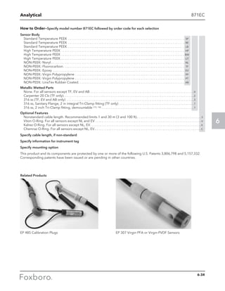 Analytical
6
871EC
How to Order—Specify model number 871EC followed by order code for each selection
Sensor Body
Standard Temperature PEEK . . . . . . . . . . . . . . . . . . . . . . . . . . . . . . . . . . . . . . . . . . . . . . . . . . . . . . . . . . . . . . . . . . . . . . SP
Standard Temperature PEEK . . . . . . . . . . . . . . . . . . . . . . . . . . . . . . . . . . . . . . . . . . . . . . . . . . . . . . . . . . . . . . . . . . . . . . RE
Standard Temperature PEEK . . . . . . . . . . . . . . . . . . . . . . . . . . . . . . . . . . . . . . . . . . . . . . . . . . . . . . . . . . . . . . . . . . . . . . LB
High Temperature PEEK . . . . . . . . . . . . . . . . . . . . . . . . . . . . . . . . . . . . . . . . . . . . . . . . . . . . . . . . . . . . . . . . . . . . . . . . . . HP
High Temperature PEEK . . . . . . . . . . . . . . . . . . . . . . . . . . . . . . . . . . . . . . . . . . . . . . . . . . . . . . . . . . . . . . . . . . . . . . . . . . BW
High Temperature PEEK . . . . . . . . . . . . . . . . . . . . . . . . . . . . . . . . . . . . . . . . . . . . . . . . . . . . . . . . . . . . . . . . . . . . . . . . . . UT
NON-PEEK: Noryl . . . . . . . . . . . . . . . . . . . . . . . . . . . . . . . . . . . . . . . . . . . . . . . . . . . . . . . . . . . . . . . . . . . . . . . . . . . . . . . . NL
NON-PEEK: Fluorocarbon . . . . . . . . . . . . . . . . . . . . . . . . . . . . . . . . . . . . . . . . . . . . . . . . . . . . . . . . . . . . . . . . . . . . . . . . TF
NON-PEEK: Epoxy . . . . . . . . . . . . . . . . . . . . . . . . . . . . . . . . . . . . . . . . . . . . . . . . . . . . . . . . . . . . . . . . . . . . . . . . . . . . . . . EV
NON-PEEK: Virgin Polypropylene . . . . . . . . . . . . . . . . . . . . . . . . . . . . . . . . . . . . . . . . . . . . . . . . . . . . . . . . . . . . . . . . . . PP
NON-PEEK: Virgin Polypropylene . . . . . . . . . . . . . . . . . . . . . . . . . . . . . . . . . . . . . . . . . . . . . . . . . . . . . . . . . . . . . . . . . . PT
NON-PEEK: LinaTex Rubber Coated . . . . . . . . . . . . . . . . . . . . . . . . . . . . . . . . . . . . . . . . . . . . . . . . . . . . . . . . . . . . . . . AB
Metallic Wetted Parts
None. For all sensors except TF, EV and AB . . . . . . . . . . . . . . . . . . . . . . . . . . . . . . . . . . . . . . . . . . . . . . . . . . . . . . . . . . . . .  0
Carpenter 20 Cb (TF only) . . . . . . . . . . . . . . . . . . . . . . . . . . . . . . . . . . . . . . . . . . . . . . . . . . . . . . . . . . . . . . . . . . . . . . . . . . . .  2
316 ss (TF, EV and AB only) . . . . . . . . . . . . . . . . . . . . . . . . . . . . . . . . . . . . . . . . . . . . . . . . . . . . . . . . . . . . . . . . . . . . . . . . . . .  3
316 ss, Sanitary Flange, 2 in integral Tri-Clamp fitting (TF only) . . . . . . . . . . . . . . . . . . . . . . . . . . . . . . . . . . . . . . . . . . . .  7
316 ss, 2 inch Tri-Clamp fitting, demountable (13, 14) . . . . . . . . . . . . . . . . . . . . . . . . . . . . . . . . . . . . . . . . . . . . . . . . . . . . . .  7
Optional Features
Nonstandard cable length. Recommended limits 1 and 30 m (3 and 100 ft). . . . . . . . . . . . . . . . . . . . . . . . . . . . . . . . . . . . . .  3
Viton O-Ring. For all sensors except NL and EV  . . . . . . . . . . . . . . . . . . . . . . . . . . . . . . . . . . . . . . . . . . . . . . . . . . . . . . . . . . . . . .  V
Kalrez O-Ring. For all sensors except NL, EV. . . . . . . . . . . . . . . . . . . . . . . . . . . . . . . . . . . . . . . . . . . . . . . . . . . . . . . . . . . . . . . . . .  K
Chemraz O-Ring. For all sensors except NL, EV. . . . . . . . . . . . . . . . . . . . . . . . . . . . . . . . . . . . . . . . . . . . . . . . . . . . . . . . . . . . . . . C
Specify cable length, if non-standard
Specify information for instrument tag
Specify mounting option
This product and its components are protected by one or more of the following U.S. Patents 3,806,798 and 5,157,332.
Corresponding patents have been issued or are pending in other countries.
Related Products
EP 485 Calibration Plugs EP 307 Virgin PFA or Virgin PVDF Sensors
6-34
 