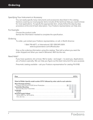 Specifying Your Instrument or Accessory
	 You can easily specify many instruments and accessories described in this catalog.
Sections covering our most popular items include all the technical data you need to know
for most applications. To specify the appropriate item, simply follow the step-by-step
procedure at the end of each description. Your Foxboro representative can help also.
For Example:
	 Choose the product code.
	 Itemize the information needed to complete the specification.
Ordering
	 To order, just contact your Foxboro representative, or call, in North America:
1-866-746-6477, or International: 001-508-549-2424.
www.buyautomation.com/officelocator
	 Give us the ordering information using this catalog. Then tell us where you want the
order shipped and when you need it delivered. We’ll do the rest.
Need Help?
	If you have questions, let us know. We’re ready — and eager — to assist you. Applications
are a Foxboro specialty. We can help you figure out the best instrument for your purpose.
	 Pneumatic catalog available — ask your Foxboro representative for catalog FX-0180.
Flow 	 CFT51
How to Order—Specify model number CFT51 followed by order code for each selection
Mass Flowtube Interface
Foxboro CFS10 and CFS20 Series Flowtubes . . . . . . . . . . . . . . . . . . . . . . . . . . . . . . . . -B
Transmitter Mounting
Remote Mounted Transmitter . . . . . . . . . . . . . . . . . . . . . . . . . . . . . . . . . . . . . . . . . . . . . . . . . . 1
Language
English . . . . . . . . . . . . . . . . . . . . . . . . . . . . . . . . . . . . . . . . . . . . . . . . . . . . . . . . . . . . . . . . . . . . . . . . .  E
Nominal Supply Voltage
120 to 240 V ac, 50 or 60 Hz . . . . . . . . . . . . . . . . . . . . . . . . . . . . . . . . . . . . . . . . . . . . . . . . . . . . . . . . . . A
10 to 36 V dc . . . . . . . . . . . . . . . . . . . . . . . . . . . . . . . . . . . . . . . . . . . . . . . . . . . . . . . . . . . . . . . . . . . . . . . . B
Foxboro, Massachusetts 02035-2099
U.S.A.
Your Foxboro representative:
i
Ordering General Information
 