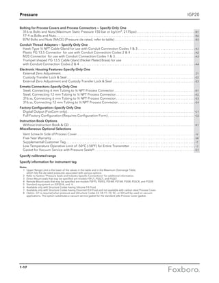 Pressure
1-17
IGP20
Bolting for Process Covers and Process Connectors — Specify Only One
316 ss Bolts and Nuts (Maximum Static Pressure 150 bar or kg/cm2, 2175psi). . . . . . . . . . . . . . . . . . . . . . . . . . . . . . . . . . .  -B1
17-4 ss Bolts and Nuts. . . . . . . . . . . . . . . . . . . . . . . . . . . . . . . . . . . . . . . . . . . . . . . . . . . . . . . . . . . . . . . . . . . . . . . . . . . . . . . . . . . .  -B2
B7M Bolts and Nuts (NACE) (Pressure de-rated, refer to table). . . . . . . . . . . . . . . . . . . . . . . . . . . . . . . . . . . . . . . . . . . . . . . .  -B3
Conduit Thread Adapters — Specify Only One
Hawk-Type ½ NPT Cable Gland for use with Conduit Connection Codes 1  3. . . . . . . . . . . . . . . . . . . . . . . . . . . . . . . . . . . -A1
Plastic PG 13.5 Connector for use with Conduit Connection Codes 2  4. . . . . . . . . . . . . . . . . . . . . . . . . . . . . . . . . . . . . . . -A2
M20 Connector for use with Conduit Connection Codes 1  3. . . . . . . . . . . . . . . . . . . . . . . . . . . . . . . . . . . . . . . . . . . . . . . . . -A3
Trumpet shaped PG 13.5 Cable Gland (Nickel Plated Brass) for use
with Conduit Connection Codes 2  4 . . . . . . . . . . . . . . . . . . . . . . . . . . . . . . . . . . . . . . . . . . . . . . . . . . . . . . . . . . . . . . . . . . . . . . -A4
Electronic Housing Features—Specify Only One
External Zero Adjustment. . . . . . . . . . . . . . . . . . . . . . . . . . . . . . . . . . . . . . . . . . . . . . . . . . . . . . . . . . . . . . . . . . . . . . . . . . . . . . . . . . . . . . . . . . . . . . . . . . . . . . . .  -Z1
Custody Transfer Lock  Seal . . . . . . . . . . . . . . . . . . . . . . . . . . . . . . . . . . . . . . . . . . . . . . . . . . . . . . . . . . . . . . . . . . . . . . . . . . . . . -Z2
External Zero Adjustment and Custody Transfer Lock  Seal . . . . . . . . . . . . . . . . . . . . . . . . . . . . . . . . . . . . . . . . . . . . . . . . . . -Z3
Ermeto Connectors—Specify Only One
Steel, Connecting 6 mm Tubing to ¼ NPT Process Connector . . . . . . . . . . . . . . . . . . . . . . . . . . . . . . . . . . . . . . . . . . . . . . . . . -E1
Steel, Connecting 12 mm Tubing to ½ NPT Process Connector  . . . . . . . . . . . . . . . . . . . . . . . . . . . . . . . . . . . . . . . . . . . . . . . -E2
316 ss, Connecting 6 mm Tubing to ¼ NPT Process Connector  . . . . . . . . . . . . . . . . . . . . . . . . . . . . . . . . . . . . . . . . . . . . . . . -E3
316 ss, Connecting 12 mm Tubing to ½ NPT Process Connector . . . . . . . . . . . . . . . . . . . . . . . . . . . . . . . . . . . . . . . . . . . . . . -E4
Factory Configuration—Specify Only One
Digital Output (FoxCom only) . . . . . . . . . . . . . . . . . . . . . . . . . . . . . . . . . . . . . . . . . . . . . . . . . . . . . . . . . . . . . . . . . . . . . . . . . . . . . -C1
Full Factory Configuration (Requires Configuration Form)  . . . . . . . . . . . . . . . . . . . . . . . . . . . . . . . . . . . . . . . . . . . . . . . . . . . . -C2
Instruction Book Options
Without Instruction Book  CD . . . . . . . . . . . . . . . . . . . . . . . . . . . . . . . . . . . . . . . . . . . . . . . . . . . . . . . . . . . . . . . . . . . . . . . . . . . . -K1
Miscellaneous Optional Selections
Vent Screw In Side of Process Cover . . . . . . . . . . . . . . . . . . . . . . . . . . . . . . . . . . . . . . . . . . . . . . . . . . . . . . . . . . . . . . . . . . . . . . .  -V
Five-Year Warranty  . . . . . . . . . . . . . . . . . . . . . . . . . . . . . . . . . . . . . . . . . . . . . . . . . . . . . . . . . . . . . . . . . . . . . . . . . . . . . . . . . . . . . . -W
Supplemental Customer Tag . . . . . . . . . . . . . . . . . . . . . . . . . . . . . . . . . . . . . . . . . . . . . . . . . . . . . . . . . . . . . . . . . . . . . . . . . . . . . .  -T
Low Temperature Operative Limit of -50°C (-58°F) for Entire Transmitter  . . . . . . . . . . . . . . . . . . . . . . . . . . . . . . . . . . . . . . . . -J
Gasket for Vacuum Service with Pressure Seals(8) . . . . . . . . . . . . . . . . . . . . . . . . . . . . . . . . . . . . . . . . . . . . . . . . . . . . . . . . . . . .  -G1
Specify calibrated range
Specify information for instrument tag
Notes
	 1	Upper Range Limit is the lower of the values in this table and in the Maximum Overrange Table, 						
which lists the de-rated pressures associated with various options.
	 2	 Refer to Section “Pressure Seals and Industry-Specific Connections” for additional information.
	 3	 Direct Mount seals that may be specified are models PSFLT, PSSCT, and PSSST.
	 4	 Remote Mount seals that may be specified are models PSFPS, PSFES, PSFAR, PSTAR, PSISR, PSSCR, and PSSSR.
	 5	 Standard equipment on IGP20-A, and -V.
	 6	 Available only with Structure Codes having Silicone Fill Fluid.
	 7	 Available only with Structure Codes having Fluorinert Fill Fluid and not available with carbon steel Process Cover.
	 8	Option -G1 is required when pressure seal (Structure Codes S3, S4, F1, F2, SC, or SD) will be used on vacuum 			
applications. This option substitutes a vacuum service gasket for the standard ptfe Process Cover gasket.
 