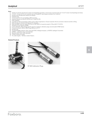 Analytical
6
Notes
	 11 	 Sanitary—½ inch line uses ¾ inch Tri-clover mounting flange and clamp. 1.0 inch and 1.5 inch line sizes use 1.5 inch Tri-clover mounting flange and clamp.
	 12 	 1.0 inch, 1.5 inch and 2.0 inch Industrial may use Flange/NPT pipe adapter (available from Foxboro).
	 13 	 Sanitary only (3A approved material and design).
	 14 	 Industrial only.
	 15 	 3.0 inch and 4.0 inch not available in NPT mounting.
	 16 	 Industrial sleeves are Alloy 20, ASTM A-351, Grade CN-7M.
	 17 	 FDA compliant.
	 18 	 Consider for High Concentration Sulfuric acid or Oleum applications. Choose Carpenter 20 end connection material and Viton O-Ring.
	 19 	 Either Sanitary or Industrial (3A Approved for Sanitary).
	 20 	 Note that ANSI Temp./psi rating of 275 psi at 140°F (60°C) is linearly de-rated to 190 psi @ 411°F (210°C).
	 21 	 Standard O-ring material is EPDM.
	 22 	 In-line calibration. (Note: Range specific precision resistance calibration plugs recommended. EP485 Series)
	 23 	 Temp./psi rating for 300 lb. ANSI Flange 400 psi to 411°F
	 24	 Sanitary only
	 26	 Provides RFI/EMI protection when used with 875EC Intelligent Analyzer, or 870ITEC Intelligent Transmitter
	 27	 EP485A — Calibration plug, recommended
	 29	 Requires Patch Cord, order separately
	 30	 Contact Foxboro for status
	 31	 For cable lengths  100 feet, contact Foxboro
Related Products
EP 485 Calibration Plugs
871FT
6-38
 