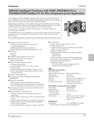 Positioners
7
7-2
SRD960
SRD960 Intelligent Positioner with HART, PROFIBUS PA or
FOUNDATION Fieldbus H1 for EEx d Explosion-proof Application
g	 Display and Local User Interface:
	 •	Friendly and easy configuration by means of
4 external pushbuttons
	 •	 Multilingual Full-Text Graphic-backlit-LCD
	 •	 Status- and Diagnostic-Messages displayed on LCD
g	 Accessories
	 •	Booster
	 •	Gauges
g	 Suitable for safety applications up to SIL 3
g	 Partial Stroke Test (PST) for Emergency
Shutdown applications
g	 Additional Inputs/Outputs (optional):
	 •	 2 binary outputs (limits)
	 •	 Position feedback 4 to 20 mA, 1 alarm output
	 •	 2 binary inputs
	 •	 Binary Inputs/Outputs dedicated to SIS logic solvers
	 •	Built-in independent inductive limit switches or micro
switches (optional)
g	 Autostart with self calibration
g	 Communication HART, FOUNDATION Fieldbus H1,
PROFIBUS-PA
g	 Diagnostics capabilities
	 •	Self-diagnostic, status and diagnostic messages
	 •	Advanced diagnostics for valve predictive maintenance
	•	Premium diagnostics for valve footprints, on-line friction, ...
g	 Configuration by means of local keys, handheld terminal,
PC or I/A Series system
g	 DTM (Valve Monitor) (see page 7-10)
	 •	DTM for configuration and display of diagnostics
capabilities
	 •	DTM in HART, Profibus PA and FF H1 certified by FDT
Group
	 •	 User friendly DTM with “all in one glance” screenshot
	 •	DTM compliant with FDT Style Guide and NAMUR
NE107 recommendation
	 •	“Valve Health Report” generator included in the DTM
g	 For all Versions:
	 •	Stroke range 8 to 260 mm (0.3 to 10.2 in)
	 •	Angle range up to 95°
	 •	Supply air pressure up to 6 bar (90 psig), with “Spool
Valve” up to 7 bar (105 psig)
	 •	Single or double acting
	 •	Mounting on linear actuators according to NAMUR:
		– IEC 534 Part 6
		 – VDI/VDE 3847
	 •	Direct mounting on actuators FlowPak and FlowTop
	 •	Mounting on rotary actuators acc. to VDI/VDE 3845
	 •	Protection class IP 66, NEMA 4X
	 •	Explosion protection:
		– II 2 G EEx d (Flame-proof) according to ATEX
		– Explosion-proof according to FM

Input
With HART communication
Two-wire system
Reverse polarity protection. . . built-in standard feature
Signal range. . . . . . . . . . . . . . . . . 4 to 20mA
Operating range. . . . . . . . . . . . . 3.6 to 21mA
Voltage. . . . . . . . . . . . . . . . . . . . . DC 12 to 36 V (unloaded circuit)
Max. load . . . . . . . . . . . . . . . . . . . 360 Ohms (7.8 V at 20 mA)
Communication signal. . . . . . . . HART, 1200 Baud, FSK 		
modulated on 4 to 20 mA
With Fieldbus communication (acc. to FISCO)
Input signal. . . . . . . . . . . . . . . . . . digital fieldbus
Supply voltage. . . . . . . . . . . . . . . DC 9 to 32 V
Operating current.. . . . . . . . . . . 10.5 mA ±0.5 mA
	 (base current)
Current amplitude. . . . . . . . . . . ±8 mA
Fault current.. . . . . . . . . . . . . . . . base current +0 mA (+4 mA by
means of independent FDE-
safety circuit)
PROFIBUS-PA
Data transfer. . . . . . . . . . . . . . . . . acc. to PROFIBUS- PA profile
	 class B based on EN 50170 and DIN 19245 part 4
The intelligent positioner SRD960 is designed to control pneumatic valve actuators
and is available in the version EEx d (flame-proof)/explosion-proof. It can be operated
from any control systems (e.g. the Foxboro I/A Series System).
All the diagnostics features can be easily configured and displayed by the Positioner
DTM (Valve Monitor). Moreover, the Positioner DTM enables to editing of a complete
“health” report of the valve with all configuration data and diagnostics.
The positioner is available with HART, Profibus PA or Foundation Fieldbus H1
communication protocols.
The SRD960 also has the capability to control a Partial Stroke Test (PST) that offers
operators a tool to identify the trouble-proof function of ESD (Emergency Shut
Down) valves.­
For complete specifications, refer to Product Specification Sheet PSS EVE0109 A-(en).
 
