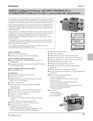 Positioners
7
SRD991
The intelligent positioner SRD991 is designed to control pneumatic valve
actuators and is available in the version EEx ia (Intrinsic Safety) and can be
operated from any control systems (e.g., the Foxboro I/A Series system).
All the diagnostics features can be easily configured and displayed by the
Positioner DTM (Valve Monitor). Moreover, the Positioner DTM enables
editing a complete “health” report of the valve with all configuration and
diagnostics data.
The positioner is available with different communication protocols. This
includes versions with analog setpoint (4 to 20 mA) and superimposed
HART signal; digital with Profibus communication according to
PROFIBUS-PA or FOUNDATION fieldbus H1 according to IEC 1158-2
based on FISCO.
The SRD991 also has the capability to control a Partial Stroke Test (PST)
that offers operators a tool to identify the trouble-proof function of ESD
(Emergency Shut Down) valves.
For complete specifications, refer to Product Specification Sheet
PSS EVE0105 A-(en) or PSS EVE0105 E-(en).
SRD991 Intelligent Positioner with HART, PROFIBUS PA or
FOUNDATION Fieldbus H1 for EEx ia Intrinsically Safe Applications
Version “Intelligent”
g	 Autostart with self calibration
g	 Self diagnostic, status and diagnostic messages
Version “Intelligent with Communication”
g	 Communication HART, FOUNDATION Fieldbus H1 or
PROFIBUS-PA
g	 Configuration by means of local keys, Hand Held Terminal,
PC or I/A Series system
Version “Intelligent without Communication”
g	 Input signal 4-20 mA
For all Versions
g	 Stroke range 8 to 260 mm (0.3 to 10.2 in)
g	 Angle range up to 95°
g	 Supply air pressure up to 6 bar (90 psig), with “Spool
Valve” up to 7 bar (105 psig)
g	 Single or double acting
g	 Mounting on linear actuators according to NAMUR:
	 •	 IEC 534 Part 6
	 •	 VDI/VDE 3847
g	 Direct mounting on actuators FlowPak and FlowTop
g	 Mounting on rotary actuators acc. to VDI/VDE 3845
g	 Protection class IP 66, NEMA 4X
g	 Explosion protection:
	 •	II 2 G EEx i / II 2 G EEx n (intrinsic safety) according to
ATEX
	 •	 Intrinsic safety according to FM and CSA
g	 Ambient temperature -40 to 80°C (-40 to 176°F)
g	 Display and Local User Interface:
	 •	 Multilingual Full-Text Graphic LCD
	 •	 Status- and Diagnostic-Messages displayed on LCD
	 •	 Easy configuration by means of 3 pushbuttons
g	 Autostart with self-calibration
g	 Diagnostics capabilities
g	 Self-diagnostic, status and diagnostic messages
g	 Advanced diagnostics for valve predictive maintenance
g	 Premium diagnostics for valve footprint, online friction, ...
g	 DTM (Valve Monitor) (see page 7-10)
g	 Suitable for safety applications up to SIL 3
g	 Partial Stroke Test (PST) for Emergency Shut Down
applications
g	 Infrared Interface for wireless communication
g	 Stainless Steel housing for Offshore or Food and Beverage
applications
g	 Additional Inputs/outputs (optional):
	 •	 2 binary outputs (limits)
	 •	 Position feedback 4 to 20 mA, 1 Alarm output
	 •	 2 binary inputs
	 •	Built-in independent inductive limit switches 		
(2- 3-wire) or micro switches
	 •	 Sensors for supply air pressure and output pressure
	 •	Binary Inputs/Outputs dedicated 			
to SIS logic solvers
g	 Accessories
	 •	Booster relay to 				
minimize stroke time
	 •	 Gauge Manifold
7-6
 