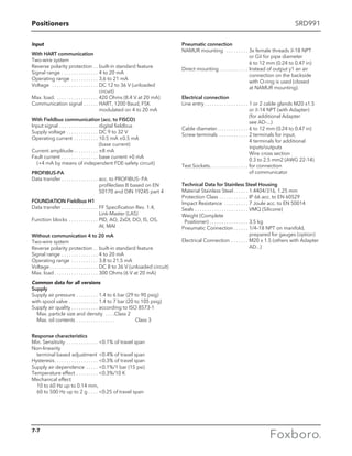 Positioners SRD991
Input
With HART communication
Two-wire system
Reverse polarity protection . . . built-in standard feature
Signal range . . . . . . . . . . . . . . . . 4 to 20 mA
Operating range . . . . . . . . . . . . 3.6 to 21 mA
Voltage  . . . . . . . . . . . . . . . . . . . . DC 12 to 36 V (unloaded
circuit)
Max. load.  . . . . . . . . . . . . . . . . . 420 Ohms (8.4 V at 20 mA)
Communication signal  . . . . . . HART, 1200 Baud, FSK
modulated on 4 to 20 mA
With Fieldbus communication (acc. to FISCO)
Input signal  . . . . . . . . . . . . . . . . digital fieldbus
Supply voltage  . . . . . . . . . . . . . DC 9 to 32 V
Operating current . . . . . . . . . . . 10.5 mA ±0.5 mA 		
(base current)
Current amplitude  . . . . . . . . . . ±8 mA
Fault current . . . . . . . . . . . . . . . . base current +0 mA
	 (+4 mA by means of independent FDE-safety circuit)
PROFIBUS-PA
Data transfer  . . . . . . . . . . . . . . . acc. to PROFIBUS- PA
profileclass B based on EN
50170 and DIN 19245 part 4
FOUNDATION Fieldbus H1
Data transfer  . . . . . . . . . . . . . . . FF Specification Rev. 1.4,
Link-Master (LAS)
Function blocks  . . . . . . . . . . . . PID, AO, 2xDI, DO, IS, OS,
			 AI, MAI
Without communication 4 to 20 mA
Two-wire system
Reverse polarity protection . . . built-in standard feature
Signal range . . . . . . . . . . . . . . . . 4 to 20 mA
Operating range . . . . . . . . . . . . 3.8 to 21.5 mA
Voltage . . . . . . . . . . . . . . . . . . . . DC 8 to 36 V (unloaded circuit)
Max. load  . . . . . . . . . . . . . . . . . . 300 Ohms (6 V at 20 mA)
Common data for all versions
Supply
Supply air pressure . . . . . . . . . . 1.4 to 6 bar (29 to 90 psig)
with spool valve . . . . . . . . . . . . . 1.4 to 7 bar (20 to 105 psig)
Supply air quality . . . . . . . . . . . . according to ISO 8573-1
	 Max. particle size and density  . . . . Class 2
	 Max. oil contents . . . . . . . . . . . . . . . . 	 Class 3
Response characteristics
Min. Sensitivity . . . . . . . . . . . . . . 0.1% of travel span
Non-linearity
	 terminal based adjustment .0.4% of travel span
Hysteresis . . . . . . . . . . . . . . . . . . 0.3% of travel span
Supply air dependence . . . . . . 0.1%/1 bar (15 psi)
Temperature effect . . . . . . . . . . 0.3%/10 K
Mechanical effect
	 10 to 60 Hz up to 0.14 mm,
	 60 to 500 Hz up to 2 g . . . . . 0.25 of travel span
Pneumatic connection
NAMUR mounting  . . . . . . . . . . 3x female threads 1
⁄4-18 NPT
or G1
⁄4 for pipe diameter 		
6 to 12 mm (0.24 to 0.47 in)
Direct mounting  . . . . . . . . . . . . Instead of output y1 an air
connection on the backside
with O-ring is used (closed
at NAMUR mounting).
Electrical connection
Line entry  . . . . . . . . . . . . . . . . . . 1 or 2 cable glands M20 x1.5
or 1
⁄2-14 NPT (with Adapter)	
(for additional Adapter 		
see AD-...)
Cable diameter . . . . . . . . . . . . . 6 to 12 mm (0.24 to 0.47 in)
Screw terminals . . . . . . . . . . . . . 2 terminals for input,		
4 terminals for additional
inputs/outputs			
Wire cross section
0.3 to 2.5 mm2 (AWG 22-14)
Test Sockets . . . . . . . . . . . . . . . . for connection
of communicator
Technical Data for Stainless Steel Housing
Material Stainless Steel  . . . . . . 1.4404/316, 1.25 mm
Protection Class . . . . . . . . . . . . . IP 66 acc. to EN 60529
Impact Resistance . . . . . . . . . . . 7 Joule acc. to EN 50014
Seals . . . . . . . . . . . . . . . . . . . . . . . VMQ (Silicone)
Weight (Complete
Positioner) . . . . . . . . . . . . . . . . . 3.5 kg
Pneumatic Connection  . . . . . . 1/4–18 NPT on manifold,
prepared for gauges (option)
Electrical Connection . . . . . . . . M20 x 1.5 (others with Adapter
AD...)
7-7
 
