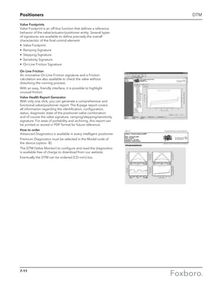 Positioners DTM
Valve Footprints
Valve Footprint is an off-line function that defines a reference
behavior of the valve/actuator/positioner entity. Several types
of signatures are available to define precisely the overall
characteristic of the final control element:
•	 Valve Footprint
•	 Ramping Signature
•	 Stepping Signature
•	 Sensitivity Signature
•	 On-Line Friction Signature
On Line Friction
An innovative On-Line Friction signature and a Friction
calculation are also available to check the valve without
disturbing the running process.
With an easy, friendly interface, it is possible to highlight
unusual friction.
Valve Health Report Generator
With only one click, you can generate a comprehensive and
functional valve/positioner report. The 8-page report covers
all information regarding the identification, configuration,
status, diagnostic state of the positioner-valve combination
and of course the valve signature, ramping/stepping/sensitivity
signature. For ease of portability and archiving, this report can
be printed or stored in PDF format for future reference.
How to order
Advanced Diagnostics is available in every intelligent positioner.
Premium Diagnostics must be selected in the Model code of
the device (option -B).
The DTM (Valve Monitor) to configure and read the diagnostics
is available free of charge to download from our website.
Eventually the DTM can be ordered (CD-rom) too.
7-11
 