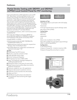 Positioners
7
PST
Partial Stroke Testing with SRD991 and SRD960
LCP960 Local Control Panel for PST monitoring
Final control elements in ESD applications such as ON/
OFF-, Blow Down- and Venting-Valves remain in one
position over a longer time without any mechanical
movement. These valves can show the tendency to get
stuck and in result might not operate upon demand.
This can have a severe impact to the functionality of a
Safety System and in result to the operating personnel,
plant equipment and the environment. The Partial Stroke
Test (PST) offers operators a tool to identify the trouble
proof function of such ESD valves. The test can be easily
executed via the FDT-DTM based configuration and
diagnostic tool ValCare™ and Valve Monitor.
For complete specifications, refer to technical document 	
TI EVE0105 PST.
PST made with intelligent positioners SRD991 for
Intrinsically Safe application or SRD960 for Explosion
Proof application with specific functionality of PST.
• Supply 24VDC or 4-20mA
• Communication protocols HART, PROFIBUS PA,
FOUNDATION Fieldbus H1
• Additional binary inputs and outputs for request from
SIS logic solver and feedback status
• FDT-DTM software for configuration and advanced
diagnostics (see page 7-10)
Benefits
g	 Partial Stroke Test (PST) function
g	 Manual or automatic activation of test
g	 Freely definable stroke ranges
g	 On-Line Testing and Diagnosis
g	 PST Signature by mean of SRD’s DTM
g	 Status- and diagnostic messages displayed on
multilingual graphical LCD
g	 Maintenance alarm in the event of a stuck valve
g	 Break Pressure trend and Re-inflate time trend for
predictive maintenance
g	 Positioner suitable for use in SIL applications
g	 Diagnosis date stored in positioner memory
g	 Positioners can be mounted onto all actuators
g	 Safety up to SIL 3
g	 SOV Monitoring with pressure dip detection
g	 FST (Full Stroke Test) monitoring with trigger
capabilities
Activation of Test
• Manually (locally on push button with LCD display
or remote)
• Automatic
• Through separate binary input for SIS logic solver
• By means of the LCP96O
Testing Status
• Not Done
• Running
• Restricted
• OK
Status to be visualized on the LCP960.
Status PST available through digital outputs SIS logic
solver or external signalization.
Configuration
• Test Interval (Hours)
• Setpoint Change (%) — Limited at maximum 30%
• Setpoint Change (%) can be fixed or random
7-12
 