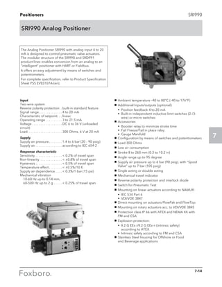 Positioners
7
SRI990
SRI990 Analog Positioner
The Analog Positioner SRI990 with analog input 4 to 20
mA is designed to control pneumatic valve actuators.
The modular structure of the SRI990 and SRD991
product lines enables conversion from an analog to an
“intelligent” positioner with HART or Fieldbus.
It offers an easy adjustment by means of switches and
potentiometers.
For complete specification, refer to Product Specification
Sheet PSS EVE0107A-(en).
g	 Ambient temperature –40 to 80°C (–40 to 176°F)
g	 Additional Inputs/outputs (optional):
	 •	 Position feedback 4 to 20 mA
	 •	Built-in independent inductive limit switches (2-/3-
wire) or micro switches
g	 Accessories
	 •	 Booster relay to minimize stroke time
	 •	 Fail Freeze/Fail in place relay
	 •	 Gauge Manifold
g	 Configuration by means of switches and potentiometers
g	 Load 300 Ohms
g	 Low air consumption
g	 Stroke 8 to 260 mm (0.3 to 10.2 in)
g	 Angle range up to 95 degree
g	 Supply air pressure up to 6 bar (90 psig), with “Spool
Valve” up to 7 bar (105 psig)
g	 Single acting or double acting
g	 Mechanical travel indicator
g	 Reverse polarity protection and interlock diode
g	 Switch for Pneumatic Test
g	 Mounting on linear actuators according to NAMUR:
	 •	 IEC 534 Part 6
	 •	 VDI/VDE 3847
g	 Direct mounting on actuators FlowPak and FlowTop
g	 Mounting on rotary actuators acc. to VDI/VDE 3845
g	 Protection class IP 66 with ATEX and NEMA 4X with 	
FM and CSA
g	 Explosion protection:
	 •	II 2 G EEx i/II 2 G EEx n (intrinsic safety) 	
according to ATEX
	 •	 Intrinsic safety according to FM and CSA
g	 Stainless Steel housing for Offshore or Food
and Beverage applications
Input
Two-wire system
Reverse polarity protection . . built-in standard feature
Signal range . . . . . . . . . . . . . . 4 to 20 mA
Characteristic of setpoint . . . linear
Operating range  . . . . . . . . . . 3 to 21.5 mA
Voltage . . . . . . . . . . . . . . . . . . . DC 6 to 36 V (unloaded
circuit)
Load . . . . . . . . . . . . . . . . . . . . . 300 Ohms, 6 V at 20 mA
Supply
Supply air pressure . . . . . . . . 1.4 to 6 bar (20 - 90 psig)
Supply air . . . . . . . . . . . . . . . . . according to IEC 654-2
Response characteristic
Sensitivity . . . . . . . . . . . . . . . . .  0.2% of travel span
Non-linearity . . . . . . . . . . . . . .  ±0.8% of travel span
Hysteresis  . . . . . . . . . . . . . . . .  0.5% of travel span
Temperature effect . . . . . . . .  ±0.5%/10 K
Supply air dependence . . . . .  0.3%/1 bar (15 psi)
Mechanical vibration
	 10-60 Hz up to 0.14 mm,
	 60-500 Hz up to 2 g . . . . . .  0.25% of travel span
7-14
 