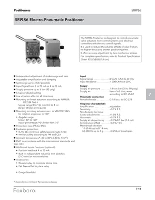 Positioners
7
SRI986
SRI986 Electro-Pneumatic Positioner
The SRI986 Positioner is designed to control pneumatic
valve actuators from control systems and electrical
controllers with electric control signals.
It is used to reduce the adverse effects of valve friction,
for higher thrust and shorter positioning time.
It offers an easy adjustment by two mechanical screws.
For complete specification, refer to Product Specification
Sheet PSS EVE0102 A-(en).
g	 Independent adjustment of stroke range and zero
g	 Adjustable amplification and damping
g	 Split range up to 3-fold possible
g	 Input Signal from 0 to 20 mA or 4 to 20 mA
g	 Supply pressure up to 6 bar (90 psig)
g	 Single or double acting
g	 Low vibration effect in all directions
g	 Mounting on linear actuators according to NAMUR:	
		 IEC 534 Part 6					
	 Stroke range 8 to 100 mm (0.3 to 4 in)			
	 (larger strokes on request)
g	 Mounting on rotary actuators acc. to VDI/VDE 3845	
	 for rotation angles up to 120°
	 • Angular range					
		 linear: 30° to 120°					
		 equal percentage: 90°; linear from 70°
g	 Protection class IP54 or IP65
g	 Explosion protection:					
• II 2 G EEx i (intrinsic safety) according to ATEX		
• Intrinsic safety according to FM and CSA
g	 Ambient temperature* –40 to 80°C (–40 to 176°F)
g	 EMC in accordance with the international standards and
laws (CE)
g	 Additional Inputs / outputs (optional):
	 • Position feedback 4 to 20 mA
	 • Built-in independent inductive limit switches		
(2-/3-wire) or micro switches
g	 Accessories
	 • Booster relay to minimize stroke time
	 • Fail Freeze/Fail in place relay			
	
	 • Gauge Manifold
* dependent on Ambient Temperature classes
Input
Signal range. . . . . . . . . . . . . . 0 to 20 mA/4 to 20 mA
Input resistance . . . . . . . . . . .  200 Ohms at 20°C
Supply
Supply air pressure. . . . . . . . 1.4 to 6 bar (20 to 90 psig)
Supply air. . . . . . . . . . . . . . . . . free of oil, dust, water 	
according to IEC 654-2
Pneumatic connection
Female threads . . . . . . . . . . . G 1/8 acc. to ISO 228
Response characteristic
Amplification. . . . . . . . . . . . . . adjustable
Sensitivity. . . . . . . . . . . . . . . . . 0.1% F.S.
Non-linearity (terminal
based adjustment). . . . . . . . . 1.0% F.S.
Hysteresis . . . . . . . . . . . . . . . . 0.3% F.S.
Supply air dependency. . . . . 0.3%/0.1 bar (1.5 psi)
Temperature effect. . . . . . . . 0.5%/10 K
Mechanical vibration
	 10-60 Hz up to 0.14 mm,
	 60-500 Hz up to 2 g. . . . . . 0.25% of travel span
7-16
 