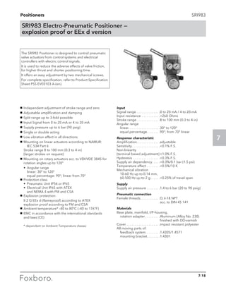 Positioners
7
SRI983
SRI983 Electro-Pneumatic Positioner —
explosion proof or EEx d version
The SRI983 Positioner is designed to control pneumatic
valve actuators from control systems and electrical
controllers with electric control signals.
It is used to reduce the adverse effects of valve friction,
for higher thrust and shorter positioning time.
It offers an easy adjustment by two mechanical screws.
For complete specification, refer to Product Specification
Sheet PSS EVE0103 A-(en).
g	 Independent adjustment of stroke range and zero
g	 Adjustable amplification and damping
g	 Split range up to 3-fold possible
g	 Input Signal from 0 to 20 mA or 4 to 20 mA
g	 Supply pressure up to 6 bar (90 psig)
g	 Single or double acting
g	 Low vibration effect in all directions
g	 Mounting on linear actuators according to NAMUR:	
	 IEC 534 Part 6					
Stroke range 8 to 100 mm (0.3 to 4 in)			
(larger strokes on request)
g	 Mounting on rotary actuators acc. to VDI/VDE 3845 for
rotation angles up to 120°
	•	Angular range					
		 linear: 30° to 120°					
		 equal percentage: 90°; linear from 70°
g	 Protection class
	 •	 Pneumatic Unit IP54 or IP65
	 •	 Electrical Unit IP65 with ATEX				
		 and NEMA 4 with FM and CSA
g	 Explosion protection:
	II 2 G EEx d (flameproof) according to ATEX
explosion proof according to FM and CSA
g	 Ambient temperature* –40 to 80°C (–40 to 176°F)
g	 EMC in accordance with the international standards
and laws (CE)
	 * dependent on Ambient Temperature classes
Input
Signal range. . . . . . . . . . . . . . 0 to 20 mA / 4 to 20 mA
Input resistance . . . . . . . . . . . 260 Ohms
Stroke range. . . . . . . . . . . . . . 8 to 100 mm (0.3 to 4 in)
Angular range
	linear. . . . . . . . . . . . . . . . . . . 30° to 120°
	 equal percentage. . . . . . . . 90°; from 70° linear
Response characteristic
Amplification. . . . . . . . . . . . . . adjustable
Sensitivity. . . . . . . . . . . . . . . . . 0.1% F.S.
Non-linearity
(terminal based adjustment).1.0% F.S.
Hysteresis . . . . . . . . . . . . . . . . 0.3% F.S.
Supply air dependency. . . . . 0.3%/0.1 bar (1.5 psi)
Temperature effect. . . . . . . . 0.5%/10 K
Mechanical vibration
	 10-60 Hz up to 0.14 mm,
	 60-500 Hz up to 2 g. . . . . . 0.25% of travel span
Supply
Supply air pressure. . . . . . . . 1.4 to 6 bar (20 to 90 psig)
Pneumatic connection
Female threads. . . . . . . . . . . . Q 1
⁄4-18 NPT 			
acc. to DIN 45 141
Materials
Base plate, manifold, I/P-housing,
	 rotation adapter. . . . . . . . . Aluminum (Alloy No. 230)
finished with DD-varnish
Cover	. . . . . . . . . . . . . . . . . . . . impact resistant polyester
All moving parts of:
	 feedback system. . . . . . . . .1.4305/1.4571
	 mounting bracket. . . . . . . . 1.4301
7-18
 