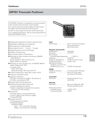 Positioners
7
SRP981
SRP981 Pneumatic Positioner
The SRP981 Positioner is designed to control pneumatic
valve actuators with pneumatic control signals.
It is used to reduce the adverse effects of valve friction,
for higher thrust and shorter positioning time.
It offers an easy adjustment by two mechanical screws.
For complete specification, refer to Product Specification
Sheet PSS EVE0101 A-(en).
g	 Independent adjustment of stroke range and zero
g	 Adjustable amplification and damping
g	 Split range up to 4-fold possible
g	 Input Signal from 0.2 … 1 bar (3 … 15 psig)
g	 Supply pressure up to 6 bar (90 psig)
g	 Single or double acting
g	 Low vibration effect in all directions
g	 Mounting on linear actuators according to NAMUR:	
	 IEC 534 Part 6					
Stroke range 8 to 100 mm (0.3 to 4 in)			
(larger strokes on request)
g	 Mounting on rotary actuators acc. to VDI/VDE 3845 for
rotation angles up to 120°
	•	Angular range					
		 linear: 30° to 120°					
		 equal percentage: 90°; linear from 70°
g	 Ambient temperature –40 to 80°C (–40 tp 176°F)
g	 Protection class IP54 or IP65
g	 Explosion protection:					
	 II 2 G EEx c (constructive safety) + Accessories in		
	 II 2 G EEx i according to ATEX
g	 Stainless Steel housing (optional)
g	 Additional Inputs/outputs (optional):
	 •	 Position feedback 4 to 20 mA
	 •	Built-in independent inductive limit switches 		
(2-/3-wire) or micro switches
g	 Accessories
	 •	 Booster relay to minimize stroke time
	 •	 Lock-in relay (in case of lost air supply)
	 •	 Gauge Manifold
g	 Gauges (optional)
	 •	 External gauge manifolds
	•	Integrated gauges					
		Indicating ranges:					
			 Input	 0 to 1.6 bar (0 to 23 psig)			
			 Output	 0 to 10 bar (0 to 150 psig)
Input
Signal range. . . . . . . . . . . . . . 0.2 to 1 bar (3 to 15 psig) or
split range down to		
Δw 0.2 bar (3 psi)
Response characteristic
Amplification. . . . . . . . . . . . . . adjustable
Sensitivity. . . . . . . . . . . . . . . . . 0.1% F.S.
Non-linearity
	 (terminal based adjustment)	 1.0% F.S.
Hysteresis . . . . . . . . . . . . . . . . 0.3% F.S.
Supply air dependency. . . . . 0.3% / 0.1 bar (1.5 psi)
Temperature effect. . . . . . . . 0.5% / 10 K
Mechanical vibration
	 10-60 Hz up to 0.14 mm,
	 60-500 Hz up to 2 g. . . . . . 0.25% of travel span
Supply
Supply air pressure. . . . . . . . 1.4 to 6 bar (20 to 90 psig)
Supply air. . . . . . . . . . . . . . . . . free of oil, dust, water
according to IEC 654-2
Connection
Pneumatic. . . . . . . . . . . . . . . . Female threads G 1
⁄8 acc. 	
to ISO 228
Materials
Base plate. . . . . . . . . . . . . . . . Aluminum (Alloy No. 230)
finished with DD-varnish
All moving parts of:
	 feedback system. . . . . . . . .1.4305/1.4571
	 mounting bracket. . . . . . . . 1.4301
7-20
 