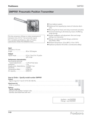Positioners SMP981
SMP981 Pneumatic Position Transmitter
g	 Force balance system
g	 Additional limit signaling by means of inductive alarm
units
g	 Mounting kits for linear and rotary movements actuators
g	 Universal matching to all strokes by means of differing
range springs
g	 Simple installation and adjustment. Zero and range
settings non-interactive
g	 Robust, corrosion-protected design, protection 		
class IP54 or IP65
g	 Ambient temperature –25 to 80°C (–13 to 176°F)
g	 Explosion protection II2 G EEx c (constructive safety)
For the conversion of linear or rotary movements of
actuators into a 0.2 to 1 bar pneumatic signal.
For complete specifications, refer to Product
Specification Sheet PSS EVE0203 A-(en).
Input
Stroke	8 to 115 mm
Angle	. . . . . . . . . . . . . . . . . . . . 30 to 120 degree
Output
Signal range. . . . . . . . . . . . . . 0.2 to 1 bar (3 to 15 psi)	or
split range
Performance characteristics
Non-linearity (terminal
	 based adjustment). . . . . . . ±1% of final value
Hysteresis . . . . . . . . . . . . . . . . 1%
Supply press. dependency. . 0.2%/0.1 bar
Sensitivity . . . . . . . . . . . . . . . . 0.05%
Temperature effect. . . . . . . . 0.3%/10 K
Air capacity. . . . . . . . . . . . . . . 2200 l/hr
How to Order — Specify model number SMP981
Output
	 Signal range 0.2-1 bar/3-15 PS /20-100 kPa. . . . . . . . . . . . . . . . . . . . . . . . . . . . . . . . . . . . . . . . . . . . . . . . . . . . . . . . . . . -I
Attachment kit
	 Order as auxiliary. . . . . . . . . . . . . . . . . . . . . . . . . . . . . . . . . . . . . . . . . . . . . . . . . . . . . . . . . . . . . . . . . . . . . . . . . . . . . . . . . . . . . . N
Options
	 Tag.No. Labeling
	 Stamped with weather resistant color. . . . . . . . . . . . . . . . . . . . . . . . . . . . . . . . . . . . . . . . . . . . . . . . . . . . . . . . . . . . . . . . . . . . . . . . . -G
	 Stainless steel label fixed with wire. . . . . . . . . . . . . . . . . . . . . . . . . . . . . . . . . . . . . . . . . . . . . . . . . . . . . . . . . . . . . . . . . . . . . . . . . . . . -L
Auxiliary — see EVE9902
Fittings — see EOO9001
7-23
 